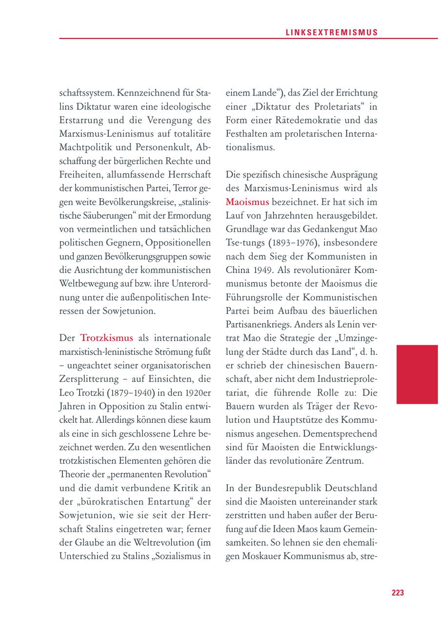 LINKSEXTREMISMUS schaftssystem. Kennzeichnend für Staeinem Lande"), das Ziel der Errichtung lins Diktatur waren eine ideologische einer "Diktatur des Proletariats" in Erstarrung und die Verengung des Form einer Rätedemokratie und das Marxismus-Leninismus auf totalitäre Festhalten am proletarischen InternaMachtpolitik und Personenkult, Abtionalismus. schaffung der bürgerlichen Rechte und Freiheiten, allumfassende Herrschaft Die spezifisch chinesische Ausprägung der kommunistischen Partei, Terror gedes Marxismus-Leninismus wird als gen weite Bevölkerungskreise, "stalinisMaoismus bezeichnet. Er hat sich im tische Säuberungen" mit der Ermordung Lauf von Jahrzehnten herausgebildet. von vermeintlichen und tatsächlichen Grundlage war das Gedankengut Mao politischen Gegnern, Oppositionellen Tse-tungs (1893-1976), insbesondere und ganzen Bevölkerungsgruppen sowie nach dem Sieg der Kommunisten in die Ausrichtung der kommunistischen China 1949. Als revolutionärer KomWeltbewegung auf bzw. ihre Unterordmunismus betonte der Maoismus die nung unter die außenpolitischen InteFührungsrolle der Kommunistischen ressen der Sowjetunion. Partei beim Aufbau des bäuerlichen Partisanenkriegs. Anders als Lenin verDer Trotzkismus als internationale trat Mao die Strategie der "Umzingemarxistisch-leninistische Strömung fußt lung der Städte durch das Land", d. h. - ungeachtet seiner organisatorischen er schrieb der chinesischen BauernZersplitterung - auf Einsichten, die schaft, aber nicht dem IndustrieproleLeo Trotzki (1879-1940) in den 1920er tariat, die führende Rolle zu: Die Jahren in Opposition zu Stalin entwiBauern wurden als Träger der Revockelt hat. Allerdings können diese kaum lution und Hauptstütze des Kommuals eine in sich geschlossene Lehre benismus angesehen. Dementsprechend zeichnet werden. Zu den wesentlichen sind für Maoisten die Entwicklungstrotzkistischen Elementen gehören die länder das revolutionäre Zentrum. Theorie der "permanenten Revolution" und die damit verbundene Kritik an In der Bundesrepublik Deutschland der "bürokratischen Entartung" der sind die Maoisten untereinander stark Sowjetunion, wie sie seit der Herrzerstritten und haben außer der Beruschaft Stalins eingetreten war; ferner fung auf die Ideen Maos kaum Gemeinder Glaube an die Weltrevolution (im samkeiten. So lehnen sie den ehemaliUnterschied zu Stalins "Sozialismus in gen Moskauer Kommunismus ab, stre223