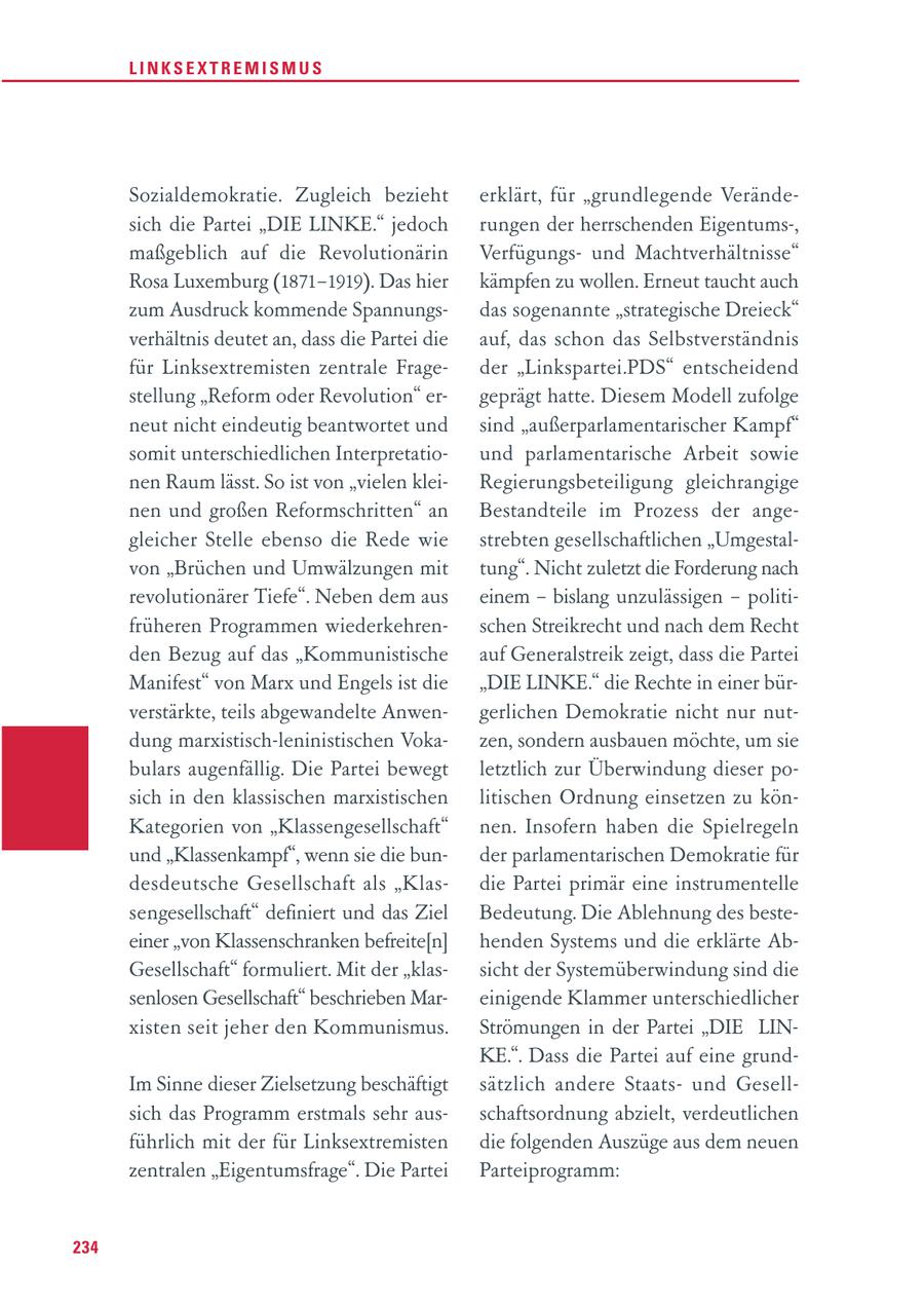 LINKSEXTREMISMUS Sozialdemokratie. Zugleich bezieht erklärt, für "grundlegende Verändesich die Partei "DIE LINKE." jedoch rungen der herrschenden Eigentums-, maßgeblich auf die Revolutionärin Verfügungsund Machtverhältnisse" Rosa Luxemburg (1871-1919). Das hier kämpfen zu wollen. Erneut taucht auch zum Ausdruck kommende Spannungsdas sogenannte "strategische Dreieck" verhältnis deutet an, dass die Partei die auf, das schon das Selbstverständnis für Linksextremisten zentrale Frageder "Linkspartei.PDS" entscheidend stellung "Reform oder Revolution" ergeprägt hatte. Diesem Modell zufolge neut nicht eindeutig beantwortet und sind "außerparlamentarischer Kampf" somit unterschiedlichen Interpretatiound parlamentarische Arbeit sowie nen Raum lässt. So ist von "vielen kleiRegierungsbeteiligung gleichrangige nen und großen Reformschritten" an Bestandteile im Prozess der angegleicher Stelle ebenso die Rede wie strebten gesellschaftlichen "Umgestalvon "Brüchen und Umwälzungen mit tung". Nicht zuletzt die Forderung nach revolutionärer Tiefe". Neben dem aus einem - bislang unzulässigen - politifrüheren Programmen wiederkehrenschen Streikrecht und nach dem Recht den Bezug auf das "Kommunistische auf Generalstreik zeigt, dass die Partei Manifest" von Marx und Engels ist die "DIE LINKE." die Rechte in einer bürverstärkte, teils abgewandelte Anwengerlichen Demokratie nicht nur nutdung marxistisch-leninistischen Vokazen, sondern ausbauen möchte, um sie bulars augenfällig. Die Partei bewegt letztlich zur Überwindung dieser posich in den klassischen marxistischen litischen Ordnung einsetzen zu könKategorien von "Klassengesellschaft" nen. Insofern haben die Spielregeln und "Klassenkampf", wenn sie die bunder parlamentarischen Demokratie für desdeutsche Gesellschaft als "Klasdie Partei primär eine instrumentelle sengesellschaft" definiert und das Ziel Bedeutung. Die Ablehnung des besteeiner "von Klassenschranken befreite[n] henden Systems und die erklärte AbGesellschaft" formuliert. Mit der "klassicht der Systemüberwindung sind die senlosen Gesellschaft" beschrieben Mareinigende Klammer unterschiedlicher xisten seit jeher den Kommunismus. Strömungen in der Partei "DIE LINKE.". Dass die Partei auf eine grundIm Sinne dieser Zielsetzung beschäftigt sätzlich andere Staatsund Gesellsich das Programm erstmals sehr ausschaftsordnung abzielt, verdeutlichen führlich mit der für Linksextremisten die folgenden Auszüge aus dem neuen zentralen "Eigentumsfrage". Die Partei Parteiprogramm: 234