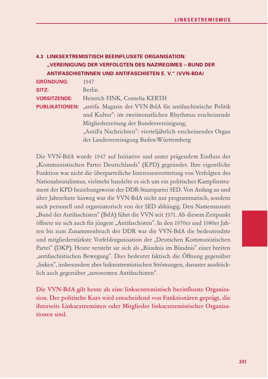 LINKSEXTREMISMUS 4.3 LINKSEXTREMISTISCH BEEINFLUSSTE ORGANISATION: "VEREINIGUNG DER VERFOLGTEN DES NAZIREGIMES - BUND DER ANTIFASCHISTINNEN UND ANTIFASCHISTEN E. V." (VVN-BDA) GRÜNDUNG: 1947 SITZ: Berlin VORSITZENDE: Heinrich FINK, Cornelia KERTH PUBLIKATIONEN: "antifa. Magazin der VVN-BdA für antifaschistische Politik und Kultur": im zweimonatlichen Rhythmus erscheinende Mitgliederzeitung der Bundesvereinigung; "AntiFa Nachrichten": vierteljährlich erscheinendes Organ der Landesvereinigung Baden-Württemberg Die VVN-BdA wurde 1947 auf Initiative und unter prägendem Einfluss der "Kommunistischen Partei Deutschlands" (KPD) gegründet. Ihre eigentliche Funktion war nicht die überparteiliche Interessenvertretung von Verfolgten des Nationalsozialismus, vielmehr handelte es sich um ein politisches Kampfinstrument der KPD beziehungsweise der DDR-Staatspartei SED. Von Anfang an und über Jahrzehnte hinweg war die VVN-BdA nicht nur programmatisch, sondern auch personell und organisatorisch von der SED abhängig. Den Namenszusatz "Bund der Antifaschisten" (BdA) führt die VVN seit 1971. Ab diesem Zeitpunkt öffnete sie sich auch für jüngere "Antifaschisten". In den 1970er und 1980er Jahren bis zum Zusammenbruch der DDR war die VVN-BdA die bedeutendste und mitgliederstärkste Vorfeldorganisation der "Deutschen Kommunistischen Partei" (DKP). Heute versteht sie sich als "Bündnis im Bündnis" einer breiten "antifaschistischen Bewegung". Dies bedeutet faktisch die Öffnung gegenüber "linken", insbesondere aber linksextremistischen Strömungen, darunter ausdrücklich auch gegenüber "autonomen Antifaschisten". Die VVN-BdA gilt heute als eine linksextremistisch beeinflusste Organisation. Der politische Kurs wird entscheidend von Funktionären geprägt, die ihrerseits Linksextremisten oder Mitglieder linksextremistischer Organisationen sind. 241