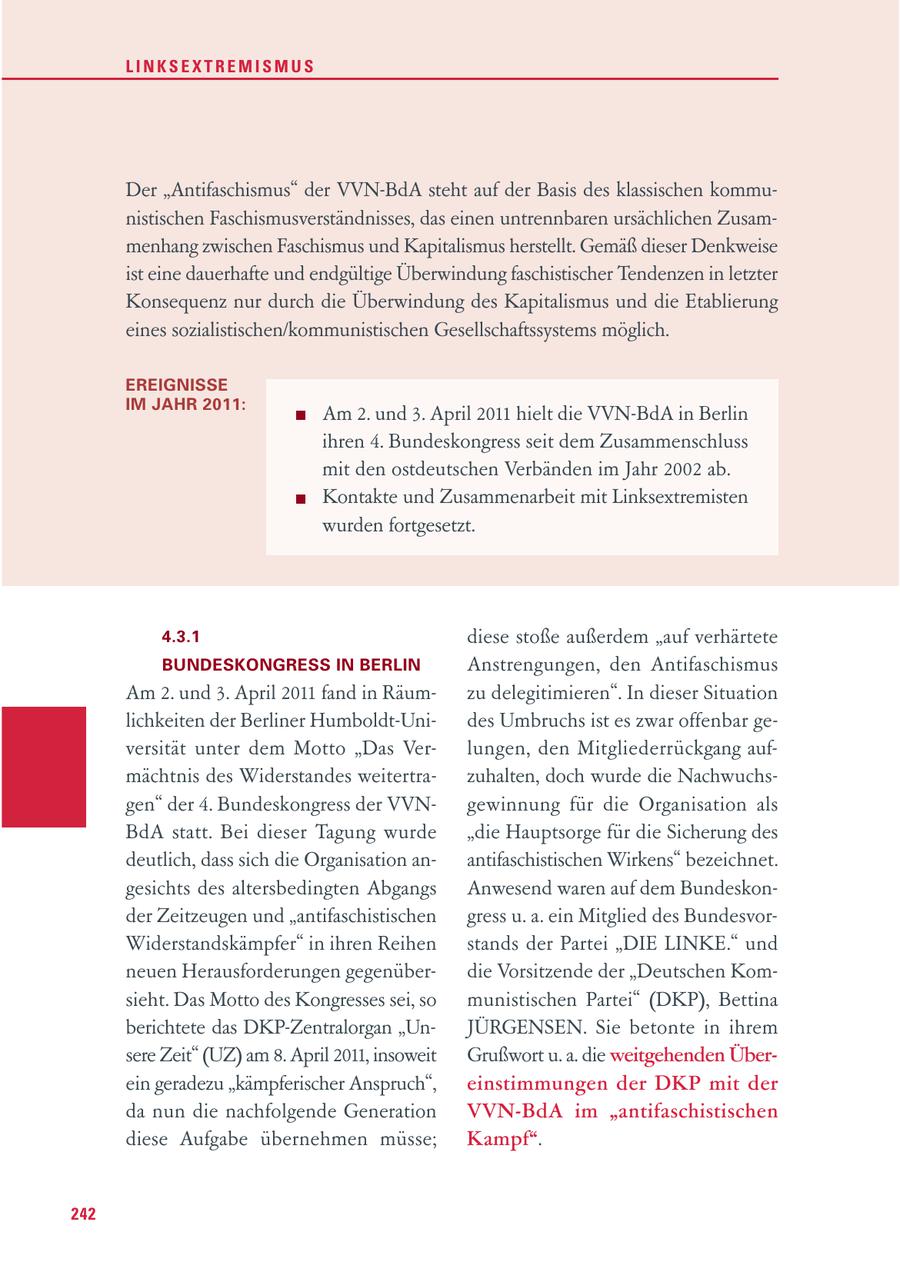 LINKSEXTREMISMUS Der "Antifaschismus" der VVN-BdA steht auf der Basis des klassischen kommunistischen Faschismusverständnisses, das einen untrennbaren ursächlichen Zusammenhang zwischen Faschismus und Kapitalismus herstellt. Gemäß dieser Denkweise ist eine dauerhafte und endgültige Überwindung faschistischer Tendenzen in letzter Konsequenz nur durch die Überwindung des Kapitalismus und die Etablierung eines sozialistischen/kommunistischen Gesellschaftssystems möglich. EREIGNISSE IM JAHR 2011: Am 2. und 3. April 2011 hielt die VVN-BdA in Berlin ihren 4. Bundeskongress seit dem Zusammenschluss mit den ostdeutschen Verbänden im Jahr 2002 ab. Kontakte und Zusammenarbeit mit Linksextremisten wurden fortgesetzt. 4.3.1 diese stoße außerdem "auf verhärtete BUNDESKONGRESS IN BERLIN Anstrengungen, den Antifaschismus Am 2. und 3. April 2011 fand in Räumzu delegitimieren". In dieser Situation lichkeiten der Berliner Humboldt-Unides Umbruchs ist es zwar offenbar geversität unter dem Motto "Das Verlungen, den Mitgliederrückgang aufmächtnis des Widerstandes weitertrazuhalten, doch wurde die Nachwuchsgen" der 4. Bundeskongress der VVNgewinnung für die Organisation als BdA statt. Bei dieser Tagung wurde "die Hauptsorge für die Sicherung des deutlich, dass sich die Organisation anantifaschistischen Wirkens" bezeichnet. gesichts des altersbedingten Abgangs Anwesend waren auf dem Bundeskonder Zeitzeugen und "antifaschistischen gress u. a. ein Mitglied des BundesvorWiderstandskämpfer" in ihren Reihen stands der Partei "DIE LINKE." und neuen Herausforderungen gegenüberdie Vorsitzende der "Deutschen Komsieht. Das Motto des Kongresses sei, so munistischen Partei" (DKP), Bettina berichtete das DKP-Zentralorgan "UnJÜRGENSEN. Sie betonte in ihrem sere Zeit" (UZ) am 8. April 2011, insoweit Grußwort u. a. die weitgehenden Überein geradezu "kämpferischer Anspruch", einstimmungen der DKP mit der da nun die nachfolgende Generation VVN-BdA im "antifaschistischen diese Aufgabe übernehmen müsse; Kampf". 242