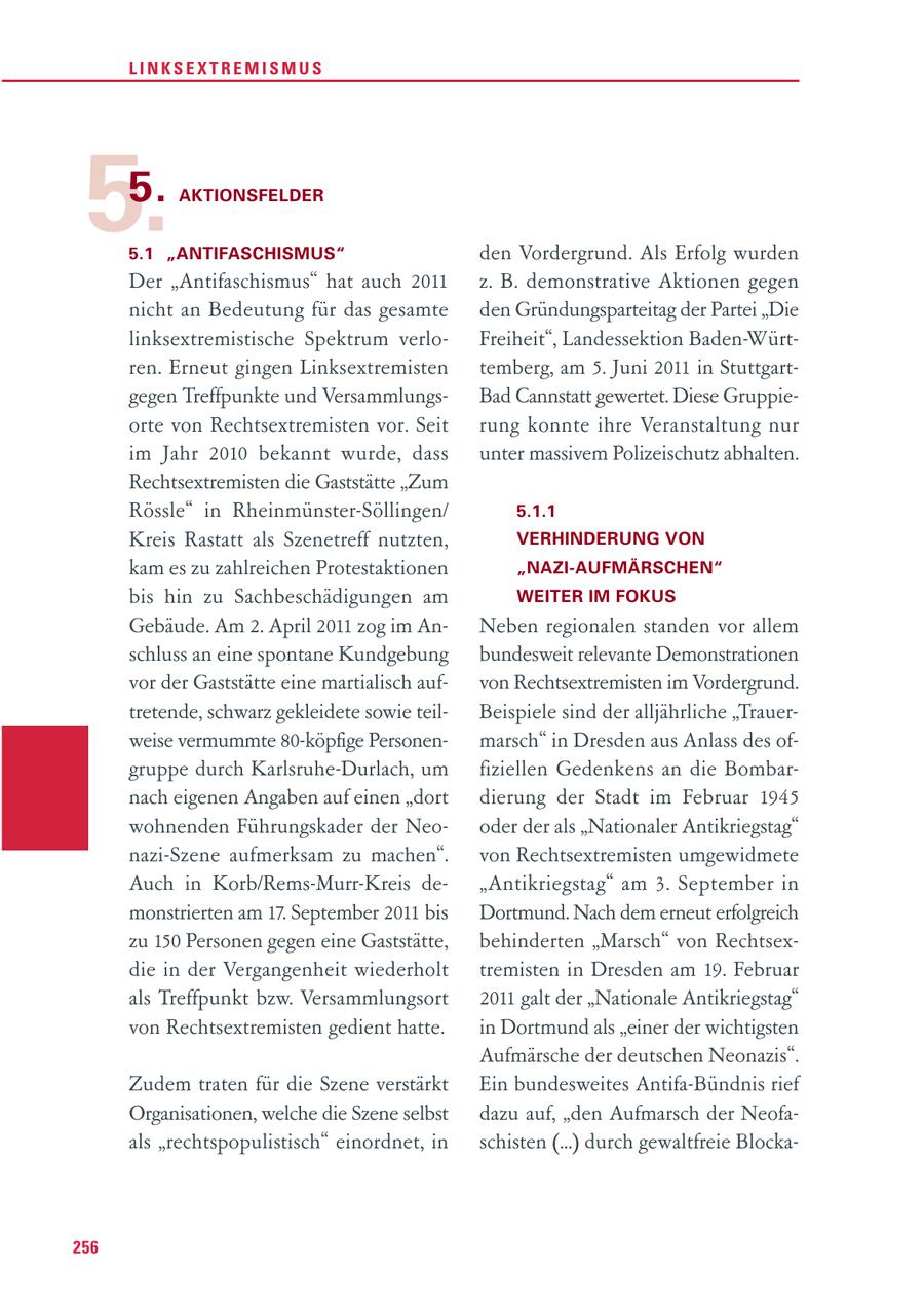 LINKSEXTREMISMUS 5.5. AKTIONSFELDER 5.1 "ANTIFASCHISMUS" den Vordergrund. Als Erfolg wurden Der "Antifaschismus" hat auch 2011 z. B. demonstrative Aktionen gegen nicht an Bedeutung für das gesamte den Gründungsparteitag der Partei "Die linksextremistische Spektrum verloFreiheit", Landessektion Baden-Würtren. Erneut gingen Linksextremisten temberg, am 5. Juni 2011 in Stuttgartgegen Treffpunkte und VersammlungsBad Cannstatt gewertet. Diese Gruppieorte von Rechtsextremisten vor. Seit rung konnte ihre Veranstaltung nur im Jahr 2010 bekannt wurde, dass unter massivem Polizeischutz abhalten. Rechtsextremisten die Gaststätte "Zum Rössle" in Rheinmünster-Söllingen/ 5.1.1 Kreis Rastatt als Szenetreff nutzten, VERHINDERUNG VON kam es zu zahlreichen Protestaktionen "NAZI-AUFMÄRSCHEN" bis hin zu Sachbeschädigungen am WEITER IM FOKUS Gebäude. Am 2. April 2011 zog im AnNeben regionalen standen vor allem schluss an eine spontane Kundgebung bundesweit relevante Demonstrationen vor der Gaststätte eine martialisch aufvon Rechtsextremisten im Vordergrund. tretende, schwarz gekleidete sowie teilBeispiele sind der alljährliche "Trauerweise vermummte 80-köpfige Personenmarsch" in Dresden aus Anlass des ofgruppe durch Karlsruhe-Durlach, um fiziellen Gedenkens an die Bombarnach eigenen Angaben auf einen "dort dierung der Stadt im Februar 1945 wohnenden Führungskader der Neooder der als "Nationaler Antikriegstag" nazi-Szene aufmerksam zu machen". von Rechtsextremisten umgewidmete Auch in Korb/Rems-Murr-Kreis de"Antikriegstag" am 3. September in monstrierten am 17. September 2011 bis Dortmund. Nach dem erneut erfolgreich zu 150 Personen gegen eine Gaststätte, behinderten "Marsch" von Rechtsexdie in der Vergangenheit wiederholt tremisten in Dresden am 19. Februar als Treffpunkt bzw. Versammlungsort 2011 galt der "Nationale Antikriegstag" von Rechtsextremisten gedient hatte. in Dortmund als "einer der wichtigsten Aufmärsche der deutschen Neonazis". Zudem traten für die Szene verstärkt Ein bundesweites Antifa-Bündnis rief Organisationen, welche die Szene selbst dazu auf, "den Aufmarsch der Neofaals "rechtspopulistisch" einordnet, in schisten (...) durch gewaltfreie Blocka256