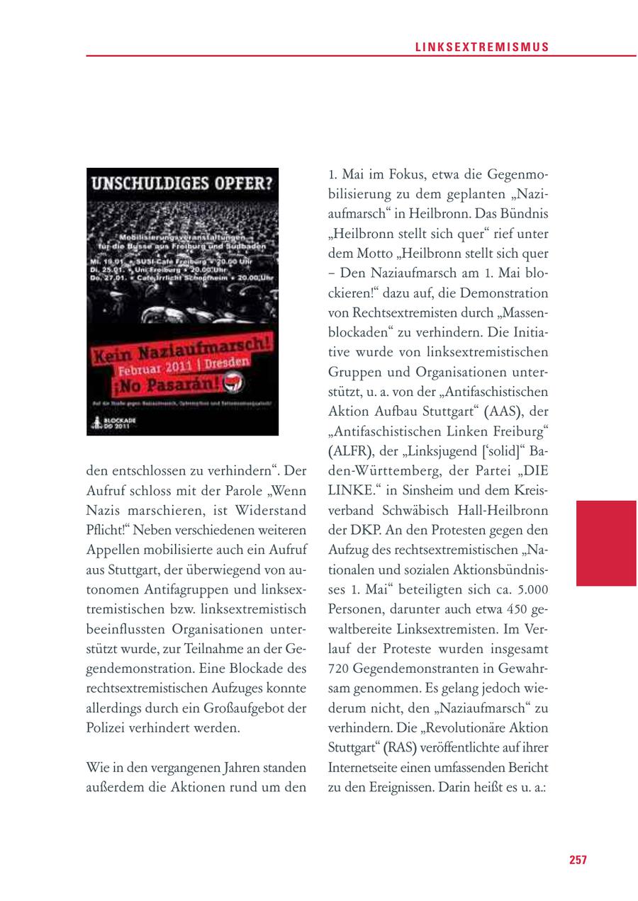 LINKSEXTREMISMUS 1. Mai im Fokus, etwa die Gegenmobilisierung zu dem geplanten "Naziaufmarsch" in Heilbronn. Das Bündnis "Heilbronn stellt sich quer" rief unter dem Motto "Heilbronn stellt sich quer - Den Naziaufmarsch am 1. Mai blockieren!" dazu auf, die Demonstration von Rechtsextremisten durch "Massenblockaden" zu verhindern. Die Initiative wurde von linksextremistischen Gruppen und Organisationen unterstützt, u. a. von der "Antifaschistischen Aktion Aufbau Stuttgart" (AAS), der "Antifaschistischen Linken Freiburg" (ALFR), der "Linksjugend ['solid]" Baden entschlossen zu verhindern". Der den-Württemberg, der Partei "DIE Aufruf schloss mit der Parole "Wenn LINKE." in Sinsheim und dem KreisNazis marschieren, ist Widerstand verband Schwäbisch Hall-Heilbronn Pflicht!" Neben verschiedenen weiteren der DKP. An den Protesten gegen den Appellen mobilisierte auch ein Aufruf Aufzug des rechtsextremistischen "Naaus Stuttgart, der überwiegend von autionalen und sozialen Aktionsbündnistonomen Antifagruppen und linksexses 1. Mai" beteiligten sich ca. 5.000 tremistischen bzw. linksextremistisch Personen, darunter auch etwa 450 gebeeinflussten Organisationen unterwaltbereite Linksextremisten. Im Verstützt wurde, zur Teilnahme an der Gelauf der Proteste wurden insgesamt gendemonstration. Eine Blockade des 720 Gegendemonstranten in Gewahrrechtsextremistischen Aufzuges konnte sam genommen. Es gelang jedoch wieallerdings durch ein Großaufgebot der derum nicht, den "Naziaufmarsch" zu Polizei verhindert werden. verhindern. Die "Revolutionäre Aktion Stuttgart" (RAS) veröffentlichte auf ihrer Wie in den vergangenen Jahren standen Internetseite einen umfassenden Bericht außerdem die Aktionen rund um den zu den Ereignissen. Darin heißt es u. a.: 257