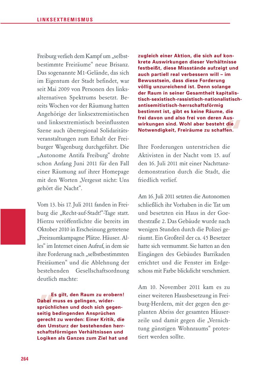 LINKSEXTREMISMUS Freiburg verlieh dem Kampf um "selbstzugleich einer Aktion, die sich auf konkrete Auswirkungen dieser Verhältnisse bestimmte Freiräume" neue Brisanz. festbeißt, diese Missstände aufzeigt und Das sogenannte M1-Gelände, das sich auch partiell real verbessern will - im im Eigentum der Stadt befindet, war Bewusstsein, dass diese Forderung völlig unzu reichend ist. Denn solange seit Mai 2009 von Personen des linksder Raum in seiner Gesamtheit kapi ta lis - alternativen Spektrums besetzt. Betisch-sexistisch-rassistisch-nationalis ti schreits Wochen vor der Räumung hatten antisemitistisch-herrschafts förmig bestimmt ist, gibt es keine Räume, die Angehörige der linksextremistischen " frei davon und also frei von deren Aus - und linksextremistisch beeinflussten wirkungen sind. Wohl aber besteht die Szene auch überregional SolidaritätsNotwendigkeit, Freiräume zu schaffen. veranstaltungen zum Erhalt der Freiburger Wagenburg durchgeführt. Die Ihre Forderungen unterstrichen die "Autonome Antifa Freiburg" drohte Aktivisten in der Nacht vom 15. auf schon Anfang Juni 2011 für den Fall den 16. Juli 2011 mit einer Nachttanzeiner Räumung auf ihrer Homepage demonstration durch die Stadt, die mit den Worten "Vergesst nicht: Uns friedlich verlief. gehört die Nacht". Am 16. Juli 2011 setzten die Autonomen Vom 13. bis 17. Juli 2011 fanden in Freischließlich ihr Vorhaben in die Tat um burg die "Recht-auf-Stadt!"-Tage statt. und besetzten ein Haus in der GoeHierzu veröffentlichte die bereits im thestraße 2. Das Gebäude wurde nach Oktober 2010 in Erscheinung getretene wenigen Stunden durch die Polizei ge"Freiraumkampagne Plätze. Häuser. Alräumt. Ein Großteil der ca. 45 Besetzer les" im Internet einen Aufruf, in dem sie hatte sich vermummt. Sie hatten an den ihre Forderung nach "selbstbestimmten Eingängen des Gebäudes Barrikaden Freiräumen" und die Ablehnung der errichtet und die Fenster im Erdgebestehenden Gesellschaftsordnung schoss mit Farbe blickdicht verschmiert. " deutlich machte: Am 10. November 2011 kam es zu Es gilt, den Raum zu erobern! einer weiteren Hausbesetzung in FreiDabei muss es gelingen, widersprüchlichen und doch sich gegenburg-Herdern, mit der gegen den geseitig bedingenden Ansprüchen planten Abriss der gesamten Häusergerecht zu werden: Einer Kritik, die zeile und damit gegen die "Vernichden Umsturz der bestehenden herrschaftsförmigen Verhältnissen und tung günstigen Wohnraums" protesLogiken als Ganzes zum Ziel hat und tiert werden sollte. 264