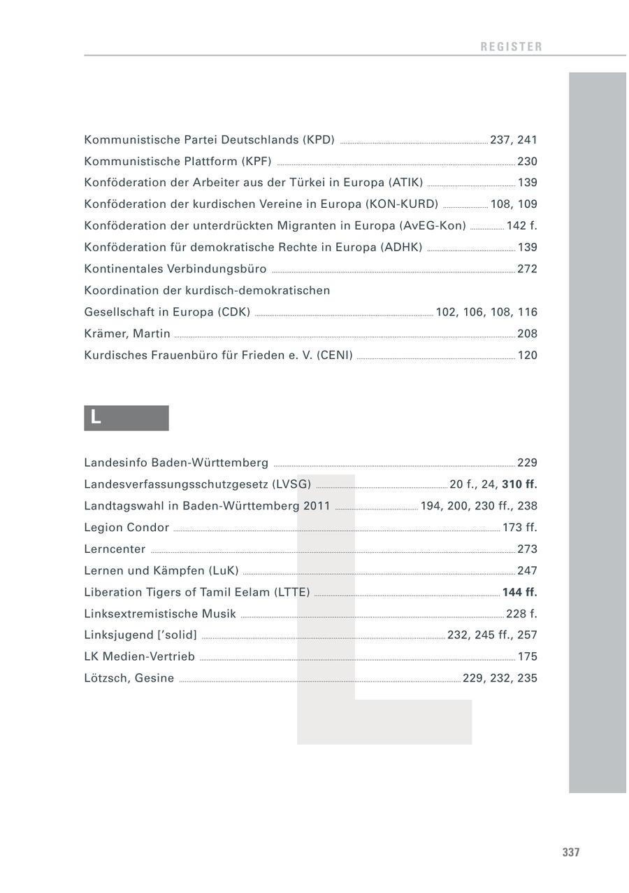REGISTER Kommunistische Partei Deutschlands (KPD) .................................................................................. 237, 241 Kommunistische Plattform (KPF) .................................................................................................................................... 230 Konföderation der Arbeiter aus der Türkei in Europa (ATIK) ................................................. 139 Konföderation der kurdischen Vereine in Europa (KON-KURD) ......................... 108, 109 Konföderation der unterdrückten Migranten in Europa (AvEG-Kon) ................... 142 f. Konföderation für demokratische Rechte in Europa (ADHK) ................................................. 139 Kontinentales Verbindungsbüro ....................................................................................................................................... 272 Koordination der kurdisch-demokratischen Gesellschaft in Europa (CDK) ................................................................................................... 102, 106, 108, 116 Krämer, Martin ............................................................................................................................................................................................. 208 Kurdisches Frauenbüro für Frieden e. V. (CENI) ........................................................................................ 120 L L Landesinfo Baden-Württemberg ...................................................................................................................................... 229 Landesverfassungsschutzgesetz (LVSG) ......................................................................... 20 f., 24, 310 ff. Landtagswahl in Baden-Württemberg 2011 .............................................. 194, 200, 230 ff., 238 Legion Condor ..................................................................................................................................................................................... 173 ff. Lerncenter .......................................................................................................................................................................................................... 273 Lernen und Kämpfen (LuK) ....................................................................................................................................................... 247 Liberation Tigers of Tamil Eelam (LTTE) ....................................................................................................... 144 ff. Linksextremistische Musik .................................................................................................................................................. 228 f. Linksjugend ['solid] ....................................................................................................................................... 232, 245 ff., 257 LK Medien-Vertrieb ............................................................................................................................................................................... 175 Lötzsch, Gesine ............................................................................................................................................................ 229, 232, 235 337