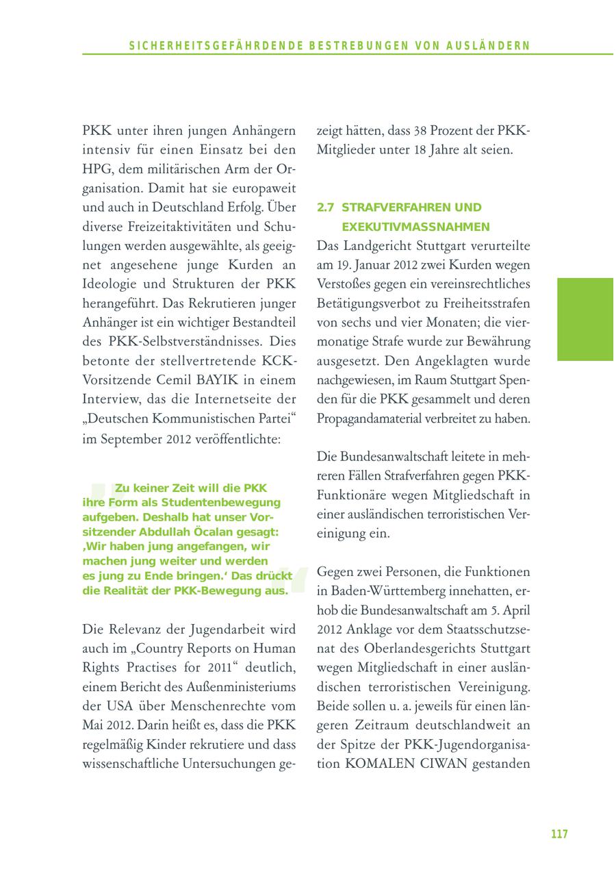 S I C H E R H E I T S G E FÄ H R D E N D E B E S T R E B U N G E N V O N A U S LÄ N D E R N PKK unter ihren jungen Anhängern zeigt hätten, dass 38 Prozent der PKKintensiv für einen Einsatz bei den Mitglieder unter 18 Jahre alt seien. HPG, dem militärischen Arm der Organisation. Damit hat sie europaweit und auch in Deutschland Erfolg. Über 2.7 STRAFVERFAHREN UND diverse Freizeitaktivitäten und SchuEXEKUTIVMASSNAHMEN lungen werden ausgewählte, als geeigDas Landgericht Stuttgart verurteilte net angesehene junge Kurden an am 19. Januar 2012 zwei Kurden wegen Ideologie und Strukturen der PKK Verstoßes gegen ein vereinsrechtliches herangeführt. Das Rekrutieren junger Betätigungsverbot zu Freiheitsstrafen Anhänger ist ein wichtiger Bestandteil von sechs und vier Monaten; die vierdes PKK-Selbstverständnisses. Dies monatige Strafe wurde zur Bewährung betonte der stellvertretende KCKausgesetzt. Den Angeklagten wurde Vorsitzende Cemil BAYIK in einem nachgewiesen, im Raum Stuttgart SpenInterview, das die Internetseite der den für die PKK gesammelt und deren "Deutschen Kommunistischen Partei" Propagandamaterial verbreitet zu haben. " im September 2012 veröffentlichte: Die Bundesanwaltschaft leitete in mehreren Fällen Strafverfahren gegen PKKZu keiner Zeit will die PKK ihre Form als Studentenbewegung Funktionäre wegen Mitgliedschaft in aufgeben. Deshalb hat unser Voreiner ausländischen terroristischen Versitzender Abdullah Öcalan gesagt: einigung ein. 'Wir haben jung angefangen, wir " machen jung weiter und werden es jung zu Ende bringen.' Das drückt Gegen zwei Personen, die Funktionen die Realität der PKK-Bewegung aus. in Baden-Württemberg innehatten, erhob die Bundesanwaltschaft am 5. April Die Relevanz der Jugendarbeit wird 2012 Anklage vor dem Staatsschutzseauch im "Country Reports on Human nat des Oberlandesgerichts Stuttgart Rights Practises for 2011" deutlich, wegen Mitgliedschaft in einer ausläneinem Bericht des Außenministeriums dischen terroristischen Vereinigung. der USA über Menschenrechte vom Beide sollen u. a. jeweils für einen länMai 2012. Darin heißt es, dass die PKK geren Zeitraum deutschlandweit an regelmäßig Kinder rekrutiere und dass der Spitze der PKK-Jugendorganisawissenschaftliche Untersuchungen getion KOMALEN CIWAN gestanden 117