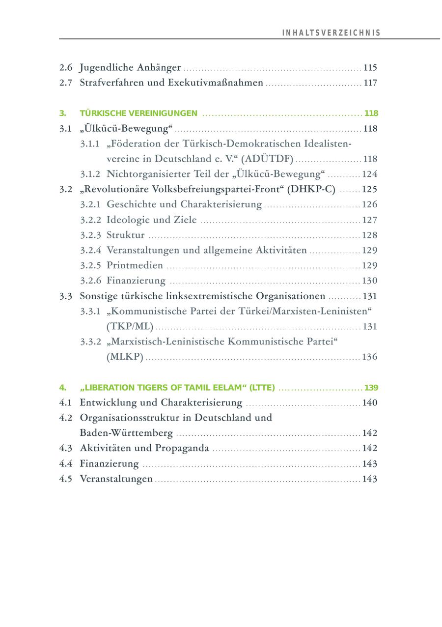I N H A LT S V E R Z E I C H N I S 2.6 Jugendliche Anhänger . . . . . . . . . . . . . . . . . . . . . . . . . . . . . . . . . . . . . . . . . . . . . . . . . . . . . . . . . . . 115 2.7 Strafverfahren und Exekutivmaßnahmen . . . . . . . . . . . . . . . . . . . . . . . . . . . . . . . . 117 3. TÜRKISCHE VEREINIGUNGEN ................................................... 118 3.1 "Ülkücü-Bewegung" . . . . . . . . . . . . . . . . . . . . . . . . . . . . . . . . . . . . . . . . . . . . . . . . . . . . . . . . . . . . . . 118 3.1.1 "Föderation der Türkisch-Demokratischen Idealistenvereine in Deutschland e. V." (ADÜTDF) . . . . . . . . . . . . . . . . . . . . . . 118 3.1.2 Nichtorganisierter Teil der "Ülkücü-Bewegung" . . . . . . . . . . . 124 3.2 "Revolutionäre Volksbefreiungspartei-Front" (DHKP-C) . . . . . . . 125 3.2.1 Geschichte und Charakterisierung . . . . . . . . . . . . . . . . . . . . . . . . . . . . . . . . 126 3.2.2 Ideologie und Ziele . . . . . . . . . . . . . . . . . . . . . . . . . . . . . . . . . . . . . . . . . . . . . . . . . . . . . 127 3.2.3 Struktur . . . . . . . . . . . . . . . . . . . . . . . . . . . . . . . . . . . . . . . . . . . . . . . . . . . . . . . . . . . . . . . . . . . . . . 128 3.2.4 Veranstaltungen und allgemeine Aktivitäten . . . . . . . . . . . . . . . . . 129 3.2.5 Printmedien . . . . . . . . . . . . . . . . . . . . . . . . . . . . . . . . . . . . . . . . . . . . . . . . . . . . . . . . . . . . . . . . 129 3.2.6 Finanzierung . . . . . . . . . . . . . . . . . . . . . . . . . . . . . . . . . . . . . . . . . . . . . . . . . . . . . . . . . . . . . . . 130 3.3 Sonstige türkische linksextremistische Organisationen . . . . . . . . . . . 131 3.3.1 "Kommunistische Partei der Türkei/Marxisten-Leninisten" (TKP/ML) . . . . . . . . . . . . . . . . . . . . . . . . . . . . . . . . . . . . . . . . . . . . . . . . . . . . . . . . . . . . . . . . . . . . 131 3.3.2 "Marxistisch-Leninistische Kommunistische Partei" (MLKP) . . . . . . . . . . . . . . . . . . . . . . . . . . . . . . . . . . . . . . . . . . . . . . . . . . . . . . . . . . . . . . . . . . . . . . . 136 4. "LIBERATION TIGERS OF TAMIL EELAM" (LTTE) . . . . . . . . . . . . . . . . . . . . . . . . . . . 139 4.1 Entwicklung und Charakterisierung . . . . . . . . . . . . . . . . . . . . . . . . . . . . . . . . . . . . . . 140 4.2 Organisationsstruktur in Deutschland und Baden-Württemberg . . . . . . . . . . . . . . . . . . . . . . . . . . . . . . . . . . . . . . . . . . . . . . . . . . . . . . . . . . . . . 142 4.3 Aktivitäten und Propaganda . . . . . . . . . . . . . . . . . . . . . . . . . . . . . . . . . . . . . . . . . . . . . . . . . 142 4.4 Finanzierung . . . . . . . . . . . . . . . . . . . . . . . . . . . . . . . . . . . . . . . . . . . . . . . . . . . . . . . . . . . . . . . . . . . . . . . . 143 4.5 Veranstaltungen . . . . . . . . . . . . . . . . . . . . . . . . . . . . . . . . . . . . . . . . . . . . . . . . . . . . . . . . . . . . . . . . . . . . 143