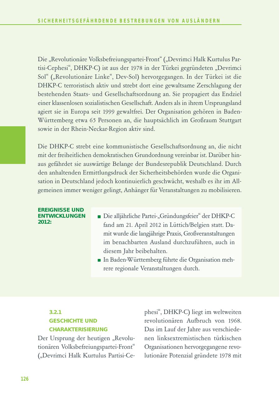 S I C H E R H E I T S G E FÄ H R D E N D E B E S T R E B U N G E N V O N A U S LÄ N D E R N Die "Revolutionäre Volksbefreiungspartei-Front" ("Devrimci Halk Kurtulus Partisi-Cephesi", DHKP-C) ist aus der 1978 in der Türkei gegründeten "Devrimci Sol" ("Revolutionäre Linke", Dev-Sol) hervorgegangen. In der Türkei ist die DHKP-C terroristisch aktiv und strebt dort eine gewaltsame Zerschlagung der bestehenden Staatsund Gesellschaftsordnung an. Sie propagiert das Endziel einer klassenlosen sozialistischen Gesellschaft. Anders als in ihrem Ursprungsland agiert sie in Europa seit 1999 gewaltfrei. Der Organisation gehören in BadenWürttemberg etwa 65 Personen an, die hauptsächlich im Großraum Stuttgart sowie in der Rhein-Neckar-Region aktiv sind. Die DHKP-C strebt eine kommunistische Gesellschaftsordnung an, die nicht mit der freiheitlichen demokratischen Grundordnung vereinbar ist. Darüber hinaus gefährdet sie auswärtige Belange der Bundesrepublik Deutschland. Durch den anhaltenden Ermittlungsdruck der Sicherheitsbehörden wurde die Organisation in Deutschland jedoch kontinuierlich geschwächt, weshalb es ihr im Allgemeinen immer weniger gelingt, Anhänger für Veranstaltungen zu mobilisieren. EREIGNISSE UND ENTWICKLUNGEN Die alljährliche Partei-"Gründungsfeier" der DHKP-C 2012: fand am 21. April 2012 in Lüttich/Belgien statt. Damit wurde die langjährige Praxis, Großveranstaltungen im benachbarten Ausland durchzuführen, auch in diesem Jahr beibehalten. In Baden-Württemberg führte die Organisation mehrere regionale Veranstaltungen durch. 3.2.1 phesi", DHKP-C) liegt im weltweiten GESCHICHTE UND revolutionären Aufbruch von 1968. CHARAKTERISIERUNG Das im Lauf der Jahre aus verschiedeDer Ursprung der heutigen "Revolunen linksextremistischen türkischen tionären Volksbefreiungspartei-Front" Organisationen hervorgegangene revo("Devrimci Halk Kurtulus Partisi-Celutionäre Potenzial gründete 1978 mit 126