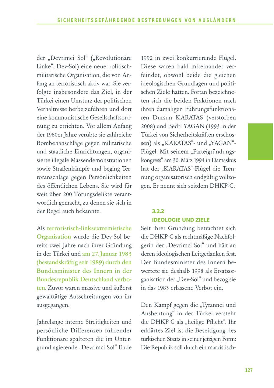 S I C H E R H E I T S G E FÄ H R D E N D E B E S T R E B U N G E N V O N A U S LÄ N D E R N der "Devrimci Sol" ("Revolutionäre 1992 in zwei konkurrierende Flügel. Linke", Dev-Sol) eine neue politischDiese waren bald miteinander vermilitärische Organisation, die von Anfeindet, obwohl beide die gleichen fang an terroristisch aktiv war. Sie verideologischen Grundlagen und politifolgte insbesondere das Ziel, in der schen Ziele hatten. Fortan bezeichneTürkei einen Umsturz der politischen ten sich die beiden Fraktionen nach Verhältnisse herbeizuführen und dort ihren damaligen Führungsfunktionäeine kommunistische Gesellschaftsordren Dursun KARATAS (verstorben nung zu errichten. Vor allem Anfang 2008) und Bedri YAGAN (1993 in der der 1980er Jahre verübte sie zahlreiche Türkei von Sicherheitskräften erschosBombenanschläge gegen militärische sen) als "KARATAS"und "YAGAN"und staatliche Einrichtungen, organiFlügel. Mit seinem "Parteigründungssierte illegale Massendemonstrationen kongress" am 30. März 1994 in Damaskus sowie Straßenkämpfe und beging Terhat der "KARATAS"-Flügel die Trenroranschläge gegen Persönlichkeiten nung organisatorisch endgültig vollzodes öffentlichen Lebens. Sie wird für gen. Er nennt sich seitdem DHKP-C. weit über 200 Tötungsdelikte verantwortlich gemacht, zu denen sie sich in der Regel auch bekannte. 3.2.2 IDEOLOGIE UND ZIELE Als terroristisch-linksextremistische Seit ihrer Gründung betrachtet sich Organisation wurde die Dev-Sol bedie DHKP-C als rechtmäßige Nachfolreits zwei Jahre nach ihrer Gründung gerin der "Devrimci Sol" und hält an in der Türkei und am 27. Januar 1983 deren ideologischen Leitgedanken fest. (bestandskräftig seit 1989) durch den Der Bundesminister des Innern beBundesminister des Innern in der wertete sie deshalb 1998 als ErsatzorBundesrepublik Deutschland verboganisation der "Dev-Sol" und bezog sie ten. Zuvor waren massive und äußerst in das 1983 erlassene Verbot ein. gewalttätige Ausschreitungen von ihr ausgegangen. Den Kampf gegen die "Tyrannei und Ausbeutung" in der Türkei versteht Jahrelange interne Streitigkeiten und die DHKP-C als "heilige Pflicht". Ihr persönliche Differenzen führender erklärtes Ziel ist die Beseitigung des Funktionäre spalteten die im Untertürkischen Staats in seiner jetzigen Form: grund agierende "Devrimci Sol" Ende Die Republik soll durch ein marxistisch127