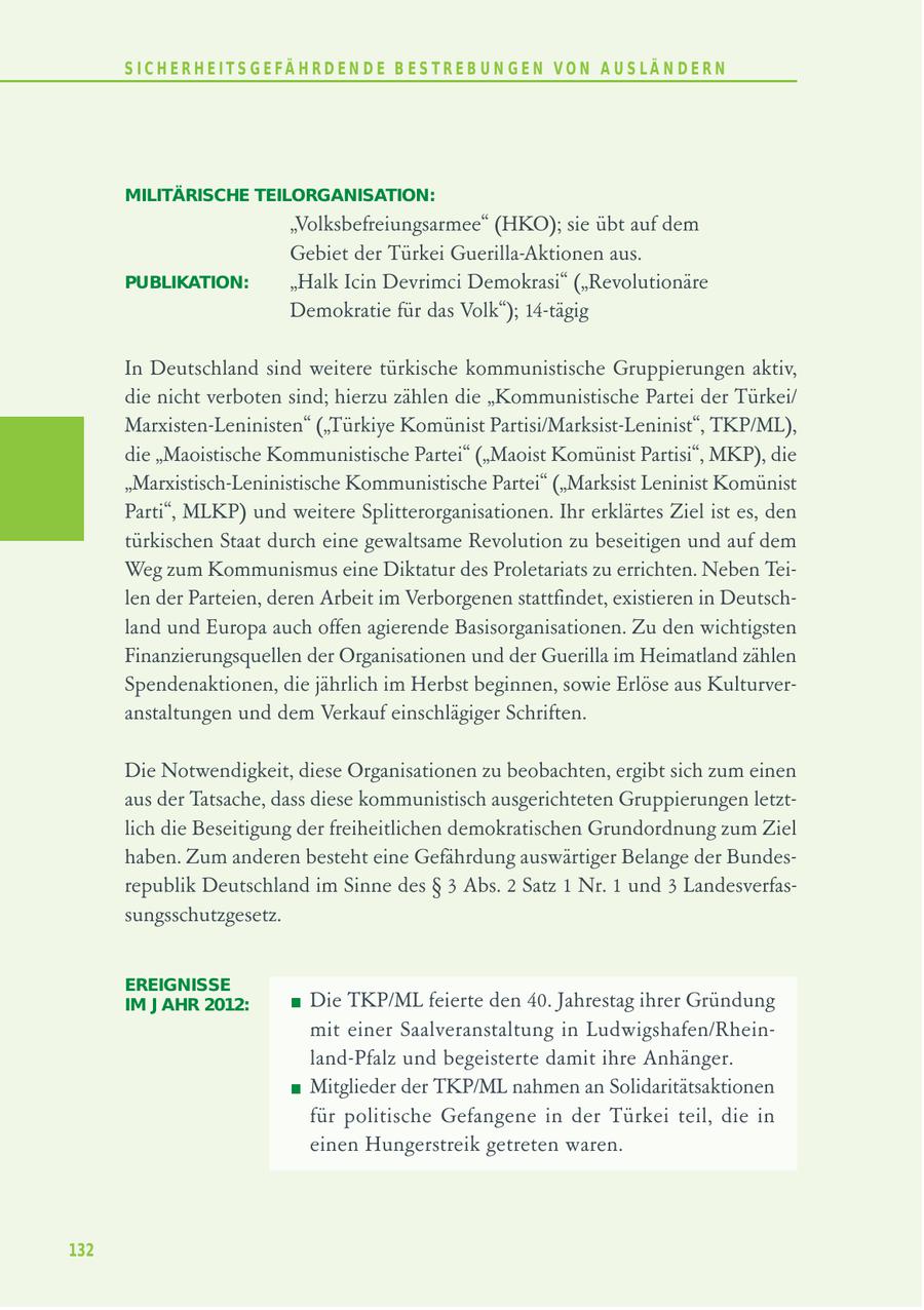 S I C H E R H E I T S G E FÄ H R D E N D E B E S T R E B U N G E N V O N A U S LÄ N D E R N MILITÄRISCHE TEILORGANISATION: "Volksbefreiungsarmee" (HKO); sie übt auf dem Gebiet der Türkei Guerilla-Aktionen aus. PUBLIKATION: "Halk Icin Devrimci Demokrasi" ("Revolutionäre Demokratie für das Volk"); 14-tägig In Deutschland sind weitere türkische kommunistische Gruppierungen aktiv, die nicht verboten sind; hierzu zählen die "Kommunistische Partei der Türkei/ Marxisten-Leninisten" ("Türkiye Komünist Partisi/Marksist-Leninist", TKP/ML), die "Maoistische Kommunistische Partei" ("Maoist Komünist Partisi", MKP), die "Marxistisch-Leninistische Kommunistische Partei" ("Marksist Leninist Komünist Parti", MLKP) und weitere Splitterorganisationen. Ihr erklärtes Ziel ist es, den türkischen Staat durch eine gewaltsame Revolution zu beseitigen und auf dem Weg zum Kommunismus eine Diktatur des Proletariats zu errichten. Neben Teilen der Parteien, deren Arbeit im Verborgenen stattfindet, existieren in Deutschland und Europa auch offen agierende Basisorganisationen. Zu den wichtigsten Finanzierungsquellen der Organisationen und der Guerilla im Heimatland zählen Spendenaktionen, die jährlich im Herbst beginnen, sowie Erlöse aus Kulturveranstaltungen und dem Verkauf einschlägiger Schriften. Die Notwendigkeit, diese Organisationen zu beobachten, ergibt sich zum einen aus der Tatsache, dass diese kommunistisch ausgerichteten Gruppierungen letztlich die Beseitigung der freiheitlichen demokratischen Grundordnung zum Ziel haben. Zum anderen besteht eine Gefährdung auswärtiger Belange der Bundesrepublik Deutschland im Sinne des SS 3 Abs. 2 Satz 1 Nr. 1 und 3 Landesverfassungsschutzgesetz. EREIGNISSE IM J AHR 2012: Die TKP/ML feierte den 40. Jahrestag ihrer Gründung mit einer Saalveranstaltung in Ludwigshafen/Rheinland-Pfalz und begeisterte damit ihre Anhänger. Mitglieder der TKP/ML nahmen an Solidaritätsaktionen für politische Gefangene in der Türkei teil, die in einen Hungerstreik getreten waren. 132