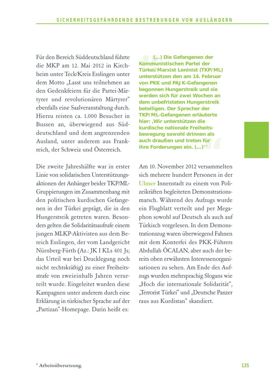 S I C H E R H E I T S G E FÄ H R D E N D E B E S T R E B U N G E N V O N A U S LÄ N D E R N Für den Bereich Süddeutschland führte die MKP am 12. Mai 2012 in Kirchheim unter Teck/Kreis Esslingen unter " (...) Die Gefangenen der Kommunistischen Partei der Türkei/ Marxist Leninist (TKP/ ML) unterstützen den am 14. Februar dem Motto "Lasst uns teilnehmen an von PKK und PAJ K-Gefangenen den Gedenkfeiern für die Partei-Märbegonnen Hungerstreik und sie werden sich für zwei Wochen an tyrer und revolutionären Märtyrer" dem unbefristeten Hungerstreik ebenfalls eine Saalveranstaltung durch. beteiligen. Der Sprecher der Hierzu reisten ca. 1.000 Besucher in TKP/ ML-Gefangenen erläuterte hier: 'Wir unterstützen die Bussen an, überwiegend aus Südkurdische nationale Freiheitsdeutschland und dem angrenzenden " bewegung sowohl drinnen als Ausland, unter anderem aus Frankauch draußen und treten für ihre Forderungen ein. (...)' 5 reich, der Schweiz und Österreich. Die zweite Jahreshälfte war in erster Am 10. November 2012 versammelten Linie von solidarischen Unterstützungssich mehrere hundert Personen in der aktionen der Anhänger beider TKP/MLUlmer Innenstadt zu einem von PoliGruppierungen im Zusammenhang mit zeikräften begleiteten Demonstrationsden politischen kurdischen Gefangemarsch. Während des Aufzugs wurde nen in der Türkei geprägt, die in den ein Flugblatt verteilt und per MegaHungerstreik getreten waren. Besonphon sowohl auf Deutsch als auch auf ders gelten die Solidaritätsaufrufe einem Türkisch vorgelesen. In dem Demonsjungen MLKP-Aktivisten aus dem Betrationszug waren überwiegend Fahnen reich Esslingen, der vom Landgericht mit dem Konterfei des PKK-Führers Nürnberg-Fürth (Az.: JK I KLs 401 Js; Abdullah ÖCALAN, aber auch der bedas Urteil war bei Drucklegung noch reits oben erwähnten Interessenorganinicht rechtskräftig) zu einer Freiheitssationen zu sehen. Am Ende des Aufstrafe von zweieinhalb Jahren verurzugs wurden mehrsprachig Slogans wie teilt wurde. Eingeleitet wurden diese "Hoch die internationale Solidarität", Kampagnen unter anderem durch eine "Terrorist Türkei" und "Deutsche Panzer Erklärung in türkischer Sprache auf der raus aus Kurdistan" skandiert. "Partizan"-Homepage. Darin heißt es: 5 Arbeitsübersetzung. 135