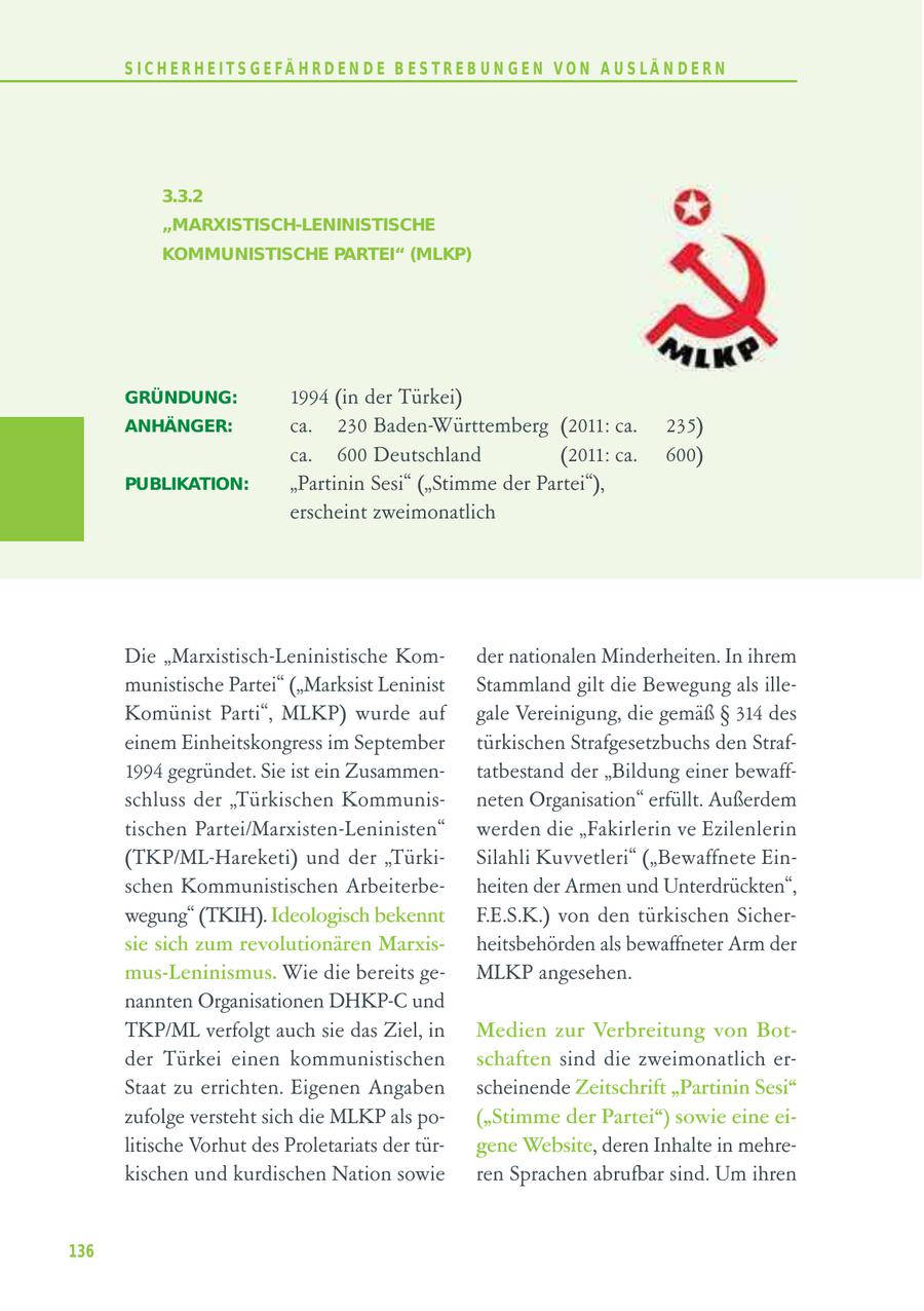 S I C H E R H E I T S G E FÄ H R D E N D E B E S T R E B U N G E N V O N A U S LÄ N D E R N 3.3.2 "MARXISTISCH-LENINISTISCHE KOMMUNISTISCHE PARTEI" (MLKP) GRÜNDUNG: 1994 (in der Türkei) ANHÄNGER: ca. 230 Baden-Württemberg (2011: ca. 235) ca. 600 Deutschland (2011: ca. 600) PUBLIKATION: "Partinin Sesi" ("Stimme der Partei"), erscheint zweimonatlich Die "Marxistisch-Leninistische Komder nationalen Minderheiten. In ihrem munistische Partei" ("Marksist Leninist Stammland gilt die Bewegung als illeKomünist Parti", MLKP) wurde auf gale Vereinigung, die gemäß SS 314 des einem Einheitskongress im September türkischen Strafgesetzbuchs den Straf1994 gegründet. Sie ist ein Zusammentatbestand der "Bildung einer bewaffschluss der "Türkischen Kommunisneten Organisation" erfüllt. Außerdem tischen Partei/Marxisten-Leninisten" werden die "Fakirlerin ve Ezilenlerin (TKP/ML-Hareketi) und der "TürkiSilahli Kuvvetleri" ("Bewaffnete Einschen Kommunistischen Arbeiterbeheiten der Armen und Unterdrückten", wegung" (TKIH). Ideologisch bekennt F.E.S.K.) von den türkischen Sichersie sich zum revolutionären Marxisheitsbehörden als bewaffneter Arm der mus-Leninismus. Wie die bereits geMLKP angesehen. nannten Organisationen DHKP-C und TKP/ML verfolgt auch sie das Ziel, in Medien zur Verbreitung von Botder Türkei einen kommunistischen schaften sind die zweimonatlich erStaat zu errichten. Eigenen Angaben scheinende Zeitschrift "Partinin Sesi" zufolge versteht sich die MLKP als po("Stimme der Partei") sowie eine eilitische Vorhut des Proletariats der türgene Website, deren Inhalte in mehrekischen und kurdischen Nation sowie ren Sprachen abrufbar sind. Um ihren 136