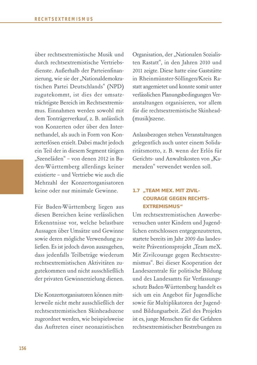 RECHTSEXTREM ISM US über rechtsextremistische Musik und Organisation, der "Nationalen Sozialisdurch rechtsextremistische Vertriebsten Rastatt", in den Jahren 2010 und dienste. Außerhalb der Parteienfinan2011 zeigte. Diese hatte eine Gaststätte zierung, wie sie der "Nationaldemokrain Rheinmünster-Söllingen/Kreis Ratischen Partei Deutschlands" (NPD) statt angemietet und konnte somit unter zugutekommt, ist dies der umsatzverlässlichen Planungsbedingungen Verträchtigste Bereich im Rechtsextremisanstaltungen organisieren, vor allem mus. Einnahmen werden sowohl mit für die rechtsextremistische Skinheaddem Tonträgerverkauf, z. B. anlässlich (musik)szene. von Konzerten oder über den Internethandel, als auch in Form von KonAnlassbezogen stehen Veranstaltungen zerterlösen erzielt. Dabei macht jedoch gelegentlich auch unter einem Solidaein Teil der in diesem Segment tätigen ritätsmotto, z. B. wenn der Erlös für "Szeneläden" - von denen 2012 in BaGerichtsund Anwaltskosten von "Kaden-Württemberg allerdings keiner meraden" verwendet werden soll. existierte - und Vertriebe wie auch die Mehrzahl der Konzertorganisatoren keine oder nur minimale Gewinne. 1.7 "TEAM MEX. MIT ZIVILCOURAGE GEGEN RECHTSFür Baden-Württemberg liegen aus EXTREMISMUS" diesen Bereichen keine verlässlichen Um rechtsextremistischen AnwerbeErkenntnisse vor, welche belastbare versuchen unter Kindern und JugendAussagen über Umsätze und Gewinne lichen entschlossen entgegenzutreten, sowie deren mögliche Verwendung zustartete bereits im Jahr 2009 das landesließen. Es ist jedoch davon auszugehen, weite Präventionsprojekt "Team meX. dass jedenfalls Teilbeträge wiederum Mit Zivilcourage gegen Rechtsextrerechtsextremistischen Aktivitäten zumismus". Bei dieser Kooperation der gutekommen und nicht ausschließlich Landeszentrale für politische Bildung der privaten Gewinnerzielung dienen. und des Landesamts für Verfassungsschutz Baden-Württemberg handelt es Die Konzertorganisatoren können mittsich um ein Angebot für Jugendliche lerweile nicht mehr ausschließlich der sowie für Multiplikatoren der Jugendrechtsextremistischen Skinheadszene und Bildungsarbeit. Ziel des Projekts zugeordnet werden, wie beispielsweise ist es, junge Menschen für die Gefahren das Auftreten einer neonazistischen rechtsextremistischer Bestrebungen zu 156