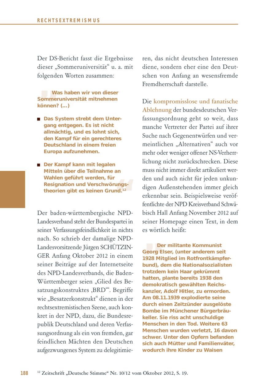 RECHTSEXTREM ISM US Der DS-Bericht fasst die Ergebnisse ren, das nicht deutschen Interessen dieser "Sommeruniversität" u. a. mit diene, sondern eher eine den Deut- " folgenden Worten zusammen: schen von Anfang an wesensfremde Fremdherrschaft darstelle. Was haben wir von dieser Sommeruniversität mitnehmen Die kompromisslose und fanatische können? (...) Ablehnung der bundesdeutschen VerDas System strebt dem Unterfassungsordnung geht so weit, dass gang entgegen. Es ist nicht manche Vertreter der Partei auf ihrer allmächtig, und es lohnt sich, den Kampf für ein gerechteres Suche nach Gegenentwürfen und verDeutschland in einem freien meintlichen "Alternativen" auch vor Europa aufzunehmen. mehr oder weniger offener NS-VerherrDer Kampf kann mit legalen lichung nicht zurückschrecken. Diese Mitteln über die Teilnahme an muss nicht immer direkt artikuliert wer- " Wahlen geführt werden, für den und auch nicht für jeden unkunResignation und Verschwörungsdigen Außenstehenden immer gleich theorien gibt es keinen Grund.12 erkennbar sein. Beispielsweise veröffentlichte der NPD Kreisverband SchwäDer baden-württembergische NPDbisch Hall Anfang November 2012 auf " Landesverband steht der Bundespartei in seiner Homepage einen Text, in dem seiner Verfassungsfeindlichkeit in nichts es wörtlich heißt: nach. So schrieb der damalige NPDLandesvorsitzende Jürgen SCHÜTZINDer militante Kommunist Georg Elser, (unter anderem seit GER Anfang Oktober 2012 in einem 1928 Mitglied im Rotfrontkämpferseiner Beiträge auf der Internetseite bund), dem die Nationalsozialisten des NPD-Landesverbands, die Badentrotzdem kein Haar gekrümmt hatten, plante bereits 1938 den Württemberger seien "Glied des Bedemokratisch gewählten Reichssatzungskonstruktes 'BRD'". Begriffe kanzler, Adolf Hitler, zu ermorden. wie "Besatzerkonstrukt" dienen in der Am 08.11.1939 explodierte seine durch einen Zeitzünder ausgelöste rechtsextremistischen Szene, auch konBombe im Münchener Bürgerbräukret in der NPD, dazu, die Bundesrekeller. Sie riss acht unschuldige publik Deutschland und deren VerfasMenschen in den Tod. Weitere 63 Menschen wurden verletzt, 16 davon sungsordnung als ein von fremden, gar schwer. Unter den Opfern befanden feindlichen Mächten den Deutschen sich auch Mütter und Familienväter, aufgezwungenes System zu delegitimiewodurch ihre Kinder zu Waisen 188 12 Zeitschrift "Deutsche Stimme" Nr. 10/12 vom Oktober 2012, S. 19.