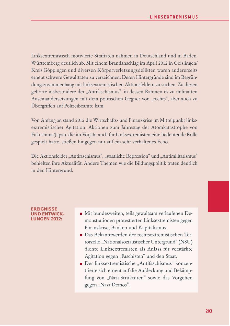 LIN KS EXTREM IS M U S Linksextremistisch motivierte Straftaten nahmen in Deutschland und in BadenWürttemberg deutlich ab. Mit einem Brandanschlag im April 2012 in Geislingen/ Kreis Göppingen und diversen Körperverletzungsdelikten waren andererseits erneut schwere Gewalttaten zu verzeichnen. Deren Hintergründe sind im Begründungszusammenhang mit linksextremistischen Aktionsfeldern zu suchen. Zu diesen gehörte insbesondere der "Antifaschismus", in dessen Rahmen es zu militanten Auseinandersetzungen mit dem politischen Gegner von "rechts", aber auch zu Übergriffen auf Polizeibeamte kam. Von Anfang an stand 2012 die Wirtschaftsund Finanzkrise im Mittelpunkt linksextremistischer Agitation. Aktionen zum Jahrestag der Atomkatastrophe von Fukushima/Japan, die im Vorjahr auch für Linksextremisten eine bedeutende Rolle gespielt hatte, stießen hingegen nur auf ein sehr verhaltenes Echo. Die Aktionsfelder "Antifaschismus", "staatliche Repression" und "Antimilitarismus" behielten ihre Aktualität. Andere Themen wie die Bildungspolitik traten deutlich in den Hintergrund. EREIGNISSE UND ENTWICKMit bundesweiten, teils gewaltsam verlaufenen DeLUNGEN 2012: monstrationen protestierten Linksextremisten gegen Finanzkrise, Banken und Kapitalismus. Das Bekanntwerden der rechtsextremistischen Terrorzelle "Nationalsozialistischer Untergrund" (NSU) diente Linksextremisten als Anlass für verstärkte Agitation gegen "Faschisten" und den Staat. Der linksextremistische "Antifaschismus" konzentrierte sich erneut auf die Aufdeckung und Bekämpfung von "Nazi-Strukturen" sowie das Vorgehen gegen "Nazi-Demos". 203