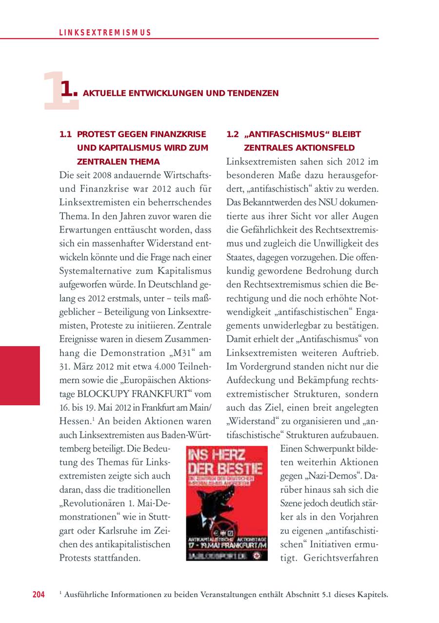 LIN KS EXTREM IS M U S 1. 1. AKTUELLE ENTWICKLUNGEN UND TENDENZEN 1.1 PROTEST GEGEN FINANZKRISE 1.2 "ANTIFASCHISMUS" BLEIBT UND KAPITALISMUS WIRD ZUM ZENTRALES AKTIONSFELD ZENTRALEN THEMA Linksextremisten sahen sich 2012 im Die seit 2008 andauernde Wirtschaftsbesonderen Maße dazu herausgeforund Finanzkrise war 2012 auch für dert, "antifaschistisch" aktiv zu werden. Linksextremisten ein beherrschendes Das Bekanntwerden des NSU dokumenThema. In den Jahren zuvor waren die tierte aus ihrer Sicht vor aller Augen Erwartungen enttäuscht worden, dass die Gefährlichkeit des Rechtsextremissich ein massenhafter Widerstand entmus und zugleich die Unwilligkeit des wickeln könnte und die Frage nach einer Staates, dagegen vorzugehen. Die offenSystemalternative zum Kapitalismus kundig gewordene Bedrohung durch aufgeworfen würde. In Deutschland geden Rechtsextremismus schien die Belang es 2012 erstmals, unter - teils maßrechtigung und die noch erhöhte Notgeblicher - Beteiligung von Linksextrewendigkeit "antifaschistischen" Engamisten, Proteste zu initiieren. Zentrale gements unwiderlegbar zu bestätigen. Ereignisse waren in diesem ZusammenDamit erhielt der "Antifaschismus" von hang die Demonstration "M31" am Linksextremisten weiteren Auftrieb. 31. März 2012 mit etwa 4.000 TeilnehIm Vordergrund standen nicht nur die mern sowie die "Europäischen AktionsAufdeckung und Bekämpfung rechtstage BLOCKUPY FRANKFURT" vom extremistischer Strukturen, sondern 16. bis 19. Mai 2012 in Frankfurt am Main/ auch das Ziel, einen breit angelegten Hessen.1 An beiden Aktionen waren "Widerstand" zu organisieren und "anauch Linksextremisten aus Baden-Württifaschistische" Strukturen aufzubauen. temberg beteiligt. Die BedeuEinen Schwerpunkt bildetung des Themas für Linksten weiterhin Aktionen extremisten zeigte sich auch gegen "Nazi-Demos". Dadaran, dass die traditionellen rüber hinaus sah sich die "Revolutionären 1. Mai-DeSzene jedoch deutlich stärmonstrationen" wie in Stuttker als in den Vorjahren gart oder Karlsruhe im Zeizu eigenen "antifaschistichen des antikapitalistischen schen" Initiativen ermuProtests stattfanden. tigt. Gerichtsverfahren 204 1 Ausführliche Informationen zu beiden Veranstaltungen enthält Abschnitt 5.1 dieses Kapitels.
