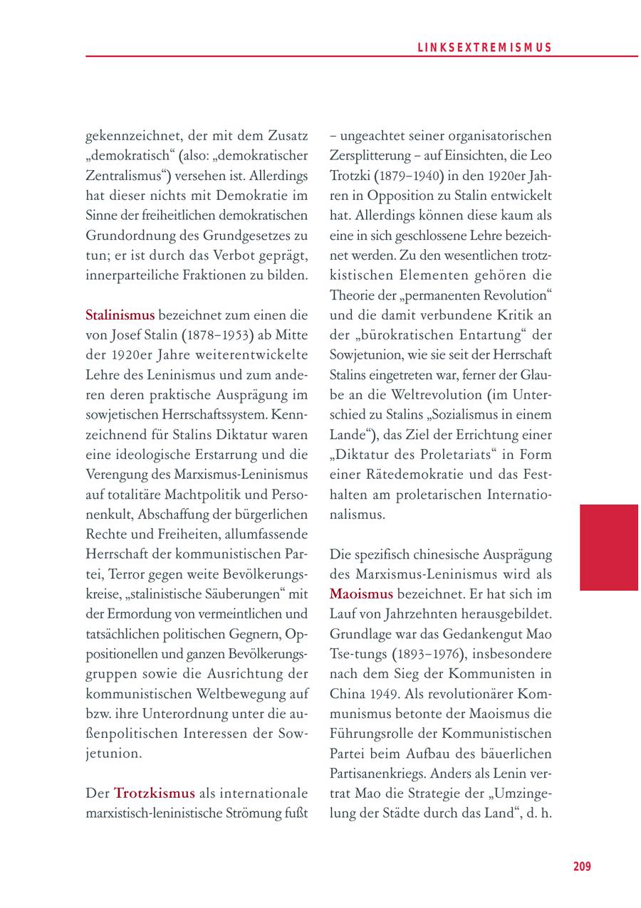 LIN KS EXTREM IS M U S gekennzeichnet, der mit dem Zusatz - ungeachtet seiner organisatorischen "demokratisch" (also: "demokratischer Zersplitterung - auf Einsichten, die Leo Zentralismus") versehen ist. Allerdings Trotzki (1879-1940) in den 1920er Jahhat dieser nichts mit Demokratie im ren in Opposition zu Stalin entwickelt Sinne der freiheitlichen demokratischen hat. Allerdings können diese kaum als Grundordnung des Grundgesetzes zu eine in sich geschlossene Lehre bezeichtun; er ist durch das Verbot geprägt, net werden. Zu den wesentlichen trotzinnerparteiliche Fraktionen zu bilden. kistischen Elementen gehören die Theorie der "permanenten Revolution" Stalinismus bezeichnet zum einen die und die damit verbundene Kritik an von Josef Stalin (1878-1953) ab Mitte der "bürokratischen Entartung" der der 1920er Jahre weiterentwickelte Sowjetunion, wie sie seit der Herrschaft Lehre des Leninismus und zum andeStalins eingetreten war, ferner der Glauren deren praktische Ausprägung im be an die Weltrevolution (im Untersowjetischen Herrschaftssystem. Kennschied zu Stalins "Sozialismus in einem zeichnend für Stalins Diktatur waren Lande"), das Ziel der Errichtung einer eine ideologische Erstarrung und die "Diktatur des Proletariats" in Form Verengung des Marxismus-Leninismus einer Rätedemokratie und das Festauf totalitäre Machtpolitik und Persohalten am proletarischen Internationenkult, Abschaffung der bürgerlichen nalismus. Rechte und Freiheiten, allumfassende Herrschaft der kommunistischen ParDie spezifisch chinesische Ausprägung tei, Terror gegen weite Bevölkerungsdes Marxismus-Leninismus wird als kreise, "stalinistische Säuberungen" mit Maoismus bezeichnet. Er hat sich im der Ermordung von vermeintlichen und Lauf von Jahrzehnten herausgebildet. tatsächlichen politischen Gegnern, OpGrundlage war das Gedankengut Mao positionellen und ganzen BevölkerungsTse-tungs (1893-1976), insbesondere gruppen sowie die Ausrichtung der nach dem Sieg der Kommunisten in kommunistischen Weltbewegung auf China 1949. Als revolutionärer Kombzw. ihre Unterordnung unter die aumunismus betonte der Maoismus die ßenpolitischen Interessen der SowFührungsrolle der Kommunistischen jetunion. Partei beim Aufbau des bäuerlichen Partisanenkriegs. Anders als Lenin verDer Trotzkismus als internationale trat Mao die Strategie der "Umzingemarxistisch-leninistische Strömung fußt lung der Städte durch das Land", d. h. 209