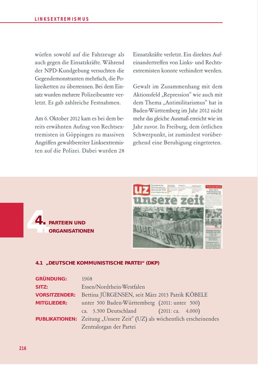 LIN KS EXTREM IS M U S würfen sowohl auf die Fahrzeuge als Einsatzkräfte verletzt. Ein direktes Aufauch gegen die Einsatzkräfte. Während einandertreffen von Linksund Rechtsder NPD-Kundgebung versuchten die extremisten konnte verhindert werden. Gegendemonstranten mehrfach, die Polizeiketten zu überrennen. Bei dem EinGewalt im Zusammenhang mit dem satz wurden mehrere Polizeibeamte verAktionsfeld "Repression" wie auch mit letzt. Es gab zahlreiche Festnahmen. dem Thema "Antimilitarismus" hat in Baden-Württemberg im Jahr 2012 nicht Am 6. Oktober 2012 kam es bei dem bemehr das gleiche Ausmaß erreicht wie im reits erwähnten Aufzug von RechtsexJahr zuvor. In Freiburg, dem örtlichen tremisten in Göppingen zu massiven Schwerpunkt, ist zumindest vorüberAngriffen gewaltbereiter Linksextremisgehend eine Beruhigung eingetreten. ten auf die Polizei. Dabei wurden 28 4. 4. PARTEIEN UND ORGANISATIONEN 4.1 "DEUTSCHE KOMMUNISTISCHE PARTEI" (DKP) GRÜNDUNG: 1968 SITZ: Essen/Nordrhein-Westfalen VORSITZENDER: Bettina JÜRGENSEN, seit März 2013 Patrik KÖBELE MITGLIEDER: unter 500 Baden-Württemberg (2011: unter 500) ca. 3.500 Deutschland (2011: ca. 4.000) PUBLIKATIONEN: Zeitung "Unsere Zeit" (UZ) als wöchentlich erscheinendes Zentralorgan der Partei 216