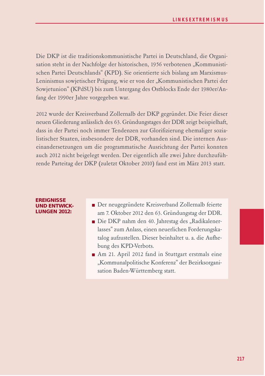 LIN KS EXTREM IS M U S Die DKP ist die traditionskommunistische Partei in Deutschland, die Organisation steht in der Nachfolge der historischen, 1956 verbotenen "Kommunistischen Partei Deutschlands" (KPD). Sie orientierte sich bislang am MarxismusLeninismus sowjetischer Prägung, wie er von der "Kommunistischen Partei der Sowjetunion" (KPdSU) bis zum Untergang des Ostblocks Ende der 1980er/Anfang der 1990er Jahre vorgegeben war. 2012 wurde der Kreisverband Zollernalb der DKP gegründet. Die Feier dieser neuen Gliederung anlässlich des 63. Gründungstages der DDR zeigt beispielhaft, dass in der Partei noch immer Tendenzen zur Glorifizierung ehemaliger sozialistischer Staaten, insbesondere der DDR, vorhanden sind. Die internen Auseinandersetzungen um die programmatische Ausrichtung der Partei konnten auch 2012 nicht beigelegt werden. Der eigentlich alle zwei Jahre durchzuführende Parteitag der DKP (zuletzt Oktober 2010) fand erst im März 2013 statt. EREIGNISSE UND ENTWICKDer neugegründete Kreisverband Zollernalb feierte LUNGEN 2012: am 7. Oktober 2012 den 63. Gründungstag der DDR. Die DKP nahm den 40. Jahrestag des "Radikalenerlasses" zum Anlass, einen neuerlichen Forderungskatalog aufzustellen. Dieser beinhaltet u. a. die Aufhebung des KPD-Verbots. Am 21. April 2012 fand in Stuttgart erstmals eine "Kommunalpolitische Konferenz" der Bezirksorganisation Baden-Württemberg statt. 217