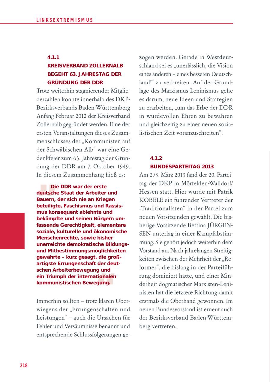 LIN KS EXTREM IS M U S 4.1.1 zogen werden. Gerade in WestdeutKREISVERBAND ZOLLERNALB schland sei es "unerlässlich, die Vision BEGEHT 63. J AHRESTAG DER eines anderen - eines besseren DeutschGRÜNDUNG DER DDR land!" zu verbreiten. Auf der GrundTrotz weiterhin stagnierender Mitglielage des Marxismus-Leninismus gehe derzahlen konnte innerhalb des DKPes darum, neue Ideen und Strategien Bezirksverbands Baden-Württemberg zu erarbeiten, "um das Erbe der DDR Anfang Februar 2012 der Kreisverband in würdevollen Ehren zu bewahren Zollernalb gegründet werden. Eine der und gleichzeitig zu einer neuen soziaersten Veranstaltungen dieses Zusamlistischen Zeit voranzuschreiten". menschlusses der "Kommunisten auf der Schwäbischen Alb" war eine Gedenkfeier zum 63. Jahrestag der Grün4.1.2 " dung der DDR am 7. Oktober 1949. BUNDESPARTEITAG 2013 In diesem Zusammenhang hieß es: Am 2./3. März 2013 fand der 20. ParteiDie DDR war der erste tag der DKP in Mörfelden-Walldorf/ deutsche Staat der Arbeiter und Hessen statt. Hier wurde mit Patrik Bauern, der sich nie an Kriegen KÖBELE ein führender Vertreter der beteiligte, Faschismus und Rassis"Traditionalisten" in der Partei zum mus konsequent ablehnte und bekämpfte und seinen Bürgern umneuen Vorsitzenden gewählt. Die bisfassende Gerechtigkeit, elementare herige Vorsitzende Bettina JÜRGENsoziale, kulturelle und ökonomische SEN unterlag in einer KampfabstimMenschenrechte, sowie bisher unerreichte demokratische Bildungsmung. Sie gehört jedoch weiterhin dem und Mitbestimmungsmöglichkeiten Vorstand an. Nach jahrelangen Streitiggewährte - kurz gesagt, die großkeiten zwischen der Mehrheit der "Reartigste Errungenschaft der deutformer", die bislang in der Parteifüh- " schen Arbeiterbewegung und ein Triumph der internationalen rung dominiert hatte, und einer Minkommunistischen Bewegung. derheit dogmatischer Marxisten-Leninisten hat die letztere Richtung damit Immerhin sollten - trotz klaren Übererstmals die Oberhand gewonnen. Im wiegens der "Errungenschaften und neuen Bundesvorstand ist erneut auch Leistungen" - auch die Ursachen für der Bezirksverband Baden-WürttemFehler und Versäumnisse benannt und berg vertreten. entsprechende Schlussfolgerungen ge218