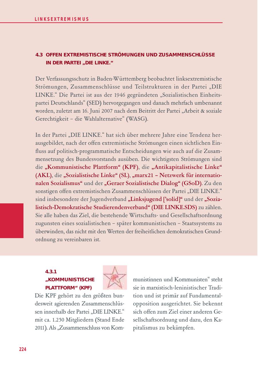 LIN KS EXTREM IS M U S 4.3 OFFEN EXTREMISTISCHE STRÖMUNGEN UND ZUSAMMENSCHLÜSSE IN DER PARTEI "DIE LINKE." Der Verfassungsschutz in Baden-Württemberg beobachtet linksextremistische Strömungen, Zusammenschlüsse und Teilstrukturen in der Partei "DIE LINKE." Die Partei ist aus der 1946 gegründeten "Sozialistischen Einheitspartei Deutschlands" (SED) hervorgegangen und danach mehrfach umbenannt worden, zuletzt am 16. Juni 2007 nach dem Beitritt der Partei "Arbeit & soziale Gerechtigkeit - die Wahlalternative" (WASG). In der Partei "DIE LINKE." hat sich über mehrere Jahre eine Tendenz herausgebildet, nach der offen extremistische Strömungen einen sichtlichen Einfluss auf politisch-programmatische Entscheidungen wie auch auf die Zusammensetzung des Bundesvorstands ausüben. Die wichtigsten Strömungen sind die "Kommunistische Plattform" (KPF), die "Antikapitalistische Linke" (AKL), die "Sozialistische Linke" (SL), "marx21 - Netzwerk für internationalen Sozialismus" und der "Geraer Sozialistische Dialog" (GSoD). Zu den sonstigen offen extremistischen Zusammenschlüssen der Partei "DIE LINKE." sind insbesondere der Jugendverband "Linksjugend ['solid]" und der "Sozialistisch-Demokratische Studierendenverband" (DIE LINKE.SDS) zu zählen. Sie alle haben das Ziel, die bestehende Wirtschaftsund Gesellschaftsordnung zugunsten eines sozialistischen - später kommunistischen - Staatssystems zu überwinden, das nicht mit den Werten der freiheitlichen demokratischen Grundordnung zu vereinbaren ist. 4.3.1 "KOMMUNISTISCHE munistinnen und Kommunisten" steht PLATTFORM" (KPF) sie in marxistisch-leninistischer TradiDie KPF gehört zu den größten buntion und ist primär auf Fundamentaldesweit agierenden Zusammenschlüsopposition ausgerichtet. Sie bekennt sen innerhalb der Partei "DIE LINKE." sich offen zum Ziel einer anderen Gemit ca. 1.250 Mitgliedern (Stand Ende sellschaftsordnung und dazu, den Ka2011). Als "Zusammenschluss von Kompitalismus zu bekämpfen. 224