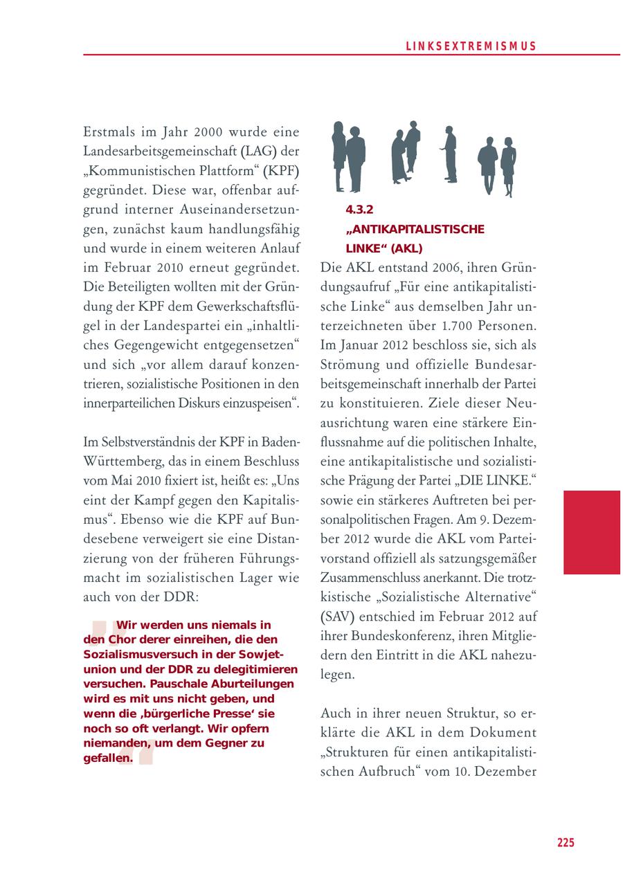LIN KS EXTREM IS M U S Erstmals im Jahr 2000 wurde eine Landesarbeitsgemeinschaft (LAG) der "Kommunistischen Plattform" (KPF) gegründet. Diese war, offenbar aufgrund interner Auseinandersetzun4.3.2 gen, zunächst kaum handlungsfähig "ANTIKAPITALISTISCHE und wurde in einem weiteren Anlauf LINKE" (AKL) im Februar 2010 erneut gegründet. Die AKL entstand 2006, ihren GrünDie Beteiligten wollten mit der Gründungsaufruf "Für eine antikapitalistidung der KPF dem Gewerkschaftsflüsche Linke" aus demselben Jahr ungel in der Landespartei ein "inhaltliterzeichneten über 1.700 Personen. ches Gegengewicht entgegensetzen" Im Januar 2012 beschloss sie, sich als und sich "vor allem darauf konzenStrömung und offizielle Bundesartrieren, sozialistische Positionen in den beitsgemeinschaft innerhalb der Partei innerparteilichen Diskurs einzuspeisen". zu konstituieren. Ziele dieser Neuausrichtung waren eine stärkere EinIm Selbstverständnis der KPF in Badenflussnahme auf die politischen Inhalte, Württemberg, das in einem Beschluss eine antikapitalistische und sozialistivom Mai 2010 fixiert ist, heißt es: "Uns sche Prägung der Partei "DIE LINKE." eint der Kampf gegen den Kapitalissowie ein stärkeres Auftreten bei permus". Ebenso wie die KPF auf Bunsonalpolitischen Fragen. Am 9. Dezemdesebene verweigert sie eine Distanber 2012 wurde die AKL vom Parteizierung von der früheren Führungsvorstand offiziell als satzungsgemäßer " macht im sozialistischen Lager wie Zusammenschluss anerkannt. Die trotzauch von der DDR: kistische "Sozialistische Alternative" (SAV) entschied im Februar 2012 auf Wir werden uns niemals in den Chor derer einreihen, die den ihrer Bundeskonferenz, ihren MitglieSozialismusversuch in der Sowjetdern den Eintritt in die AKL nahezuunion und der DDR zu delegitimieren legen. versuchen. Pauschale Aburteilungen wird es mit uns nicht geben, und wenn die 'bürgerliche Presse' sie Auch in ihrer neuen Struktur, so ernoch so oft verlangt. Wir opfern " klärte die AKL in dem Dokument niemanden, um dem Gegner zu gefallen. "Strukturen für einen antikapitalistischen Aufbruch" vom 10. Dezember 225