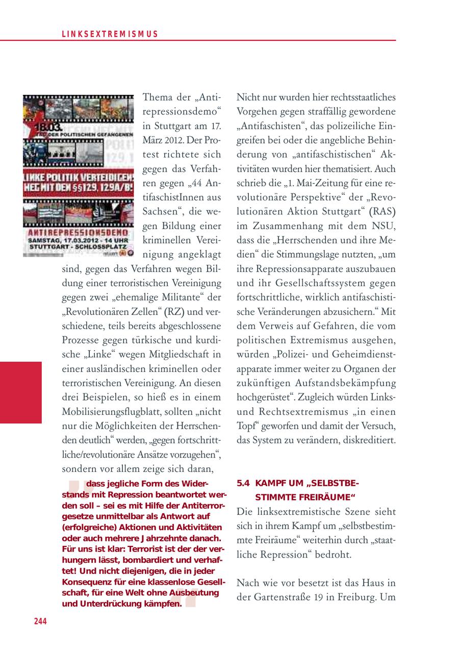 LIN KS EXTREM IS M U S Thema der "AntiNicht nur wurden hier rechtsstaatliches repressionsdemo" Vorgehen gegen straffällig gewordene in Stuttgart am 17. "Antifaschisten", das polizeiliche EinMärz 2012. Der Progreifen bei oder die angebliche Behintest richtete sich derung von "antifaschistischen" Akgegen das Verfahtivitäten wurden hier thematisiert. Auch ren gegen "44 Anschrieb die "1. Mai-Zeitung für eine retifaschistInnen aus volutionäre Perspektive" der "RevoSachsen", die welutionären Aktion Stuttgart" (RAS) gen Bildung einer im Zusammenhang mit dem NSU, kriminellen Vereidass die "Herrschenden und ihre Menigung angeklagt dien" die Stimmungslage nutzten, "um sind, gegen das Verfahren wegen Bilihre Repressionsapparate auszubauen dung einer terroristischen Vereinigung und ihr Gesellschaftssystem gegen gegen zwei "ehemalige Militante" der fortschrittliche, wirklich antifaschisti"Revolutionären Zellen" (RZ) und versche Veränderungen abzusichern." Mit schiedene, teils bereits abgeschlossene dem Verweis auf Gefahren, die vom Prozesse gegen türkische und kurdipolitischen Extremismus ausgehen, sche "Linke" wegen Mitgliedschaft in würden "Polizeiund Geheimdiensteiner ausländischen kriminellen oder apparate immer weiter zu Organen der terroristischen Vereinigung. An diesen zukünftigen Aufstandsbekämpfung drei Beispielen, so hieß es in einem hochgerüstet". Zugleich würden LinksMobilisierungsflugblatt, sollten "nicht und Rechtsextremismus "in einen nur die Möglichkeiten der HerrschenTopf" geworfen und damit der Versuch, den deutlich" werden, "gegen fortschrittdas System zu verändern, diskreditiert. " liche/revolutionäre Ansätze vorzugehen", sondern vor allem zeige sich daran, dass jegliche Form des Wider5.4 KAMPF UM "SELBSTBEstands mit Repression beantwortet werSTIMMTE FREIRÄUME" den soll - sei es mit Hilfe der Antiterrorgesetze unmittelbar als Antwort auf Die linksextremistische Szene sieht (erfolgreiche) Aktionen und Aktivitäten sich in ihrem Kampf um "selbstbestimoder auch mehrere J ahrzehnte danach. mte Freiräume" weiterhin durch "staatFür uns ist klar: Terrorist ist der der verhungern lässt, bombardiert und verhafliche Repression" bedroht. tet! Und nicht diejenigen, die in jeder " Konsequenz für eine klassenlose GesellNach wie vor besetzt ist das Haus in schaft, für eine Welt ohne Ausbeutung der Gartenstraße 19 in Freiburg. Um und Unterdrückung kämpfen. 244