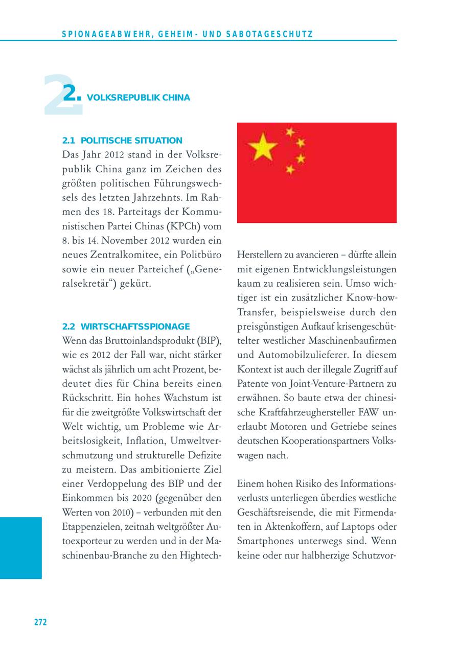 S P I O N A G E A B W E H R , G E H E I M - U N D S A B O TA G E S C H U T Z 2. 2. VOLKSREPUBLIK CHINA 2.1 POLITISCHE SITUATION Das Jahr 2012 stand in der Volksrepublik China ganz im Zeichen des größten politischen Führungswechsels des letzten Jahrzehnts. Im Rahmen des 18. Parteitags der Kommunistischen Partei Chinas (KPCh) vom 8. bis 14. November 2012 wurden ein neues Zentralkomitee, ein Politbüro Herstellern zu avancieren - dürfte allein sowie ein neuer Parteichef ("Genemit eigenen Entwicklungsleistungen ralsekretär") gekürt. kaum zu realisieren sein. Umso wichtiger ist ein zusätzlicher Know-howTrans fer, beispielsweise durch den 2.2 WIRTSCHAFTSSPIONAGE preisgünstigen Aufkauf krisengeschütWenn das Bruttoinlandsprodukt (BIP), telter westlicher Maschinenbaufirmen wie es 2012 der Fall war, nicht stärker und Automobilzulieferer. In diesem wächst als jährlich um acht Prozent, beKontext ist auch der illegale Zugriff auf deutet dies für China bereits einen Patente von Joint-Venture-Partnern zu Rückschritt. Ein hohes Wachstum ist erwähnen. So baute etwa der chinesifür die zweitgrößte Volkswirtschaft der sche Kraftfahrzeughersteller FAW unWelt wichtig, um Probleme wie Arerlaubt Motoren und Getriebe seines beitslosigkeit, Inflation, Umweltverdeutschen Kooperationspartners Volksschmutzung und strukturelle Defizite wagen nach. zu meistern. Das ambitionierte Ziel einer Verdoppelung des BIP und der Einem hohen Risiko des InformationsEinkommen bis 2020 (gegenüber den verlusts unterliegen überdies westliche Werten von 2010) - verbunden mit den Geschäftsreisende, die mit FirmendaEtappenzielen, zeitnah weltgrößter Auten in Aktenkoffern, auf Laptops oder toexporteur zu werden und in der MaSmartphones unterwegs sind. Wenn schinenbau-Branche zu den Hightechkeine oder nur halbherzige Schutzvor272
