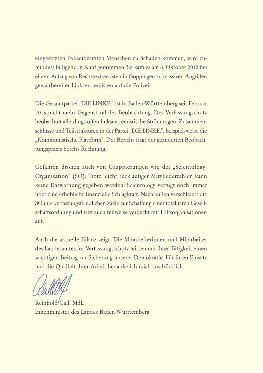 eingesetzten Polizeibeamten Menschen zu Schaden kommen, wird zumindest billigend in Kauf genommen. So kam es am 6. Oktober 2012 bei einem Aufzug von Rechtsextremisten in Göppingen zu massiven Angriffen gewaltbereiter Linksextremisten auf die Polizei. Die Gesamtpartei "DIE LINKE." ist in Baden-Württemberg seit Februar 2013 nicht mehr Gegenstand der Beobachtung. Der Verfassungschutz beobachtet allerdings offen linksextremistische Strömungen, Zusammenschlüsse und Teilstrukturen in der Partei "DIE LINKE.", beispielsweise die "Kommunistische Plattform". Der Bericht trägt der geänderten Beobachtungspraxis bereits Rechnung. Gefahren drohen auch von Gruppierungen wie der "ScientologyOrgani sa tion" (SO). Trotz leicht rückläufiger Mitgliederzahlen kann keine Entwarnung gegeben werden: Scientology verfügt noch immer über eine erhebliche finanzielle Schlagkraft. Nach außen verschleiert die SO ihre verfassungsfeindlichen Ziele zur Schaffung einer totalitären Gesellschaftsordnung und tritt auch teilweise verdeckt mit Hilfsorganisationen auf. Auch die aktuelle Bilanz zeigt: Die Mitarbeiterinnen und Mitarbeiter des Landesamtes für Verfassungsschutz leisten mit ihrer Tätigkeit einen wichtigen Beitrag zur Sicherung unserer Demokratie. Für ihren Einsatz und die Qualität ihrer Arbeit bedanke ich mich ausdrücklich. Reinhold Gall, MdL Innenminister des Landes Baden-Württemberg