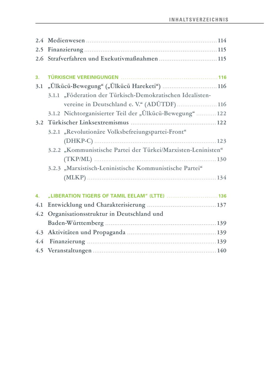 I N H A LT S V E R Z E I C H N I S 2.4 Medienwesen . . . . . . . . . . . . . . . . . . . . . . . . . . . . . . . . . . . . . . . . . . . . . . . . . . . . . . . . . . . . . . . . . . . . . . . . 114 2.5 Finanzierung . . . . . . . . . . . . . . . . . . . . . . . . . . . . . . . . . . . . . . . . . . . . . . . . . . . . . . . . . . . . . . . . . . . . . . . . . 115 2.6 Strafverfahren und Exekutivmaßnahmen . . . . . . . . . . . . . . . . . . . . . . . . . . . . . . . . 115 3. TÜRKISCHE VEREINIGUNGEN ................................................... 116 3.1 "Ülkücü-Bewegung" ("Ülkücü Hareketi") . . . . . . . . . . . . . . . . . . . . . . . . . . . . . . 116 3.1.1 "Föderation der Türkisch-Demokratischen Idealistenvereine in Deutschland e. V." (ADÜTDF) . . . . . . . . . . . . . . . . . . . . . . 116 3.1.2 Nichtorganisierter Teil der "Ülkücü-Bewegung" . . . . . . . . . . . 122 3.2 Türkischer Linksextremismus . . . . . . . . . . . . . . . . . . . . . . . . . . . . . . . . . . . . . . . . . . . . . . . 122 3.2.1 "Revolutionäre Volksbefreiungspartei-Front" (DHKP-C) . . . . . . . . . . . . . . . . . . . . . . . . . . . . . . . . . . . . . . . . . . . . . . . . . . . . . . . . . . . . . . . . . . . 123 3.2.2 "Kommunistische Partei der Türkei/Marxisten-Leninisten" (TKP/ML) . . . . . . . . . . . . . . . . . . . . . . . . . . . . . . . . . . . . . . . . . . . . . . . . . . . . . . . . . . . . . . . . . . . 130 3.2.3 "Marxistisch-Leninistische Kommunistische Partei" (MLKP) . . . . . . . . . . . . . . . . . . . . . . . . . . . . . . . . . . . . . . . . . . . . . . . . . . . . . . . . . . . . . . . . . . . . . . . 134 4. "LIBERATION TIGERS OF TAMIL EELAM" (LTTE) ........................... 136 4.1 Entwicklung und Charakterisierung . . . . . . . . . . . . . . . . . . . . . . . . . . . . . . . . . . . . . . 137 4.2 Organisationsstruktur in Deutschland und Baden-Württemberg . . . . . . . . . . . . . . . . . . . . . . . . . . . . . . . . . . . . . . . . . . . . . . . . . . . . . . . . . . . . . 139 4.3 Aktivitäten und Propaganda . . . . . . . . . . . . . . . . . . . . . . . . . . . . . . . . . . . . . . . . . . . . . . . . . 139 4.4 Finanzierung . . . . . . . . . . . . . . . . . . . . . . . . . . . . . . . . . . . . . . . . . . . . . . . . . . . . . . . . . . . . . . . . . . . . . . . 139 4.5 Veranstaltungen . . . . . . . . . . . . . . . . . . . . . . . . . . . . . . . . . . . . . . . . . . . . . . . . . . . . . . . . . . . . . . . . . . . . 140