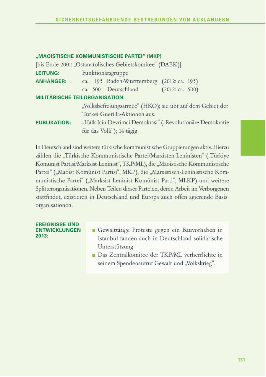 SICHERHEITSGEFÄHRDENDE BESTREBUNGEN VON AUSLÄNDERN "MAOISTISCHE KOMMUNISTISCHE PARTEI" (MKP) [bis Ende 2002 "Ostanatolisches Gebietskomitee" (DABK)] LEITUNG: Funktionärsgruppe ANHÄNGER: ca. 195 Baden-Württemberg (2012: ca. 195) ca. 500 Deutschland (2012: ca. 500) MILITÄRISCHE TEILORGANISATION: "Volksbefreiungsarmee" (HKO); sie übt auf dem Gebiet der Türkei Guerilla-Aktionen aus. PUBLIKATION: "Halk Icin Devrimci Demokrasi" ("Revolutionäre Demokratie für das Volk"); 14-tägig In Deutschland sind weitere türkische kommunistische Gruppierungen aktiv. Hierzu zählen die "Türkische Kommunistische Partei/Marxisten-Leninisten" ("Türkiye Komünist Partisi/Marksist-Leninist", TKP/ML), die "Maoistische Kommunistische Partei" ("Maoist Komünist Partisi", MKP), die "Marxistisch-Leninistische Kommunistische Partei" ("Marksist Leninist Komünist Parti", MLKP) und weitere Splitterorganisationen. Neben Teilen dieser Parteien, deren Arbeit im Verborgenen stattfindet, existieren in Deutschland und Europa auch offen agierende Basisorganisationen. EREIGNISSE UND ENTWICKLUNGEN Gewalttätige Proteste gegen ein Bauvorhaben in 2013: Istanbul fanden auch in Deutschland solidarische Unterstützung Das Zentralkomitee der TKP/ML verherrlichte in seinem Spendenaufruf Gewalt und "Volkskrieg". 131