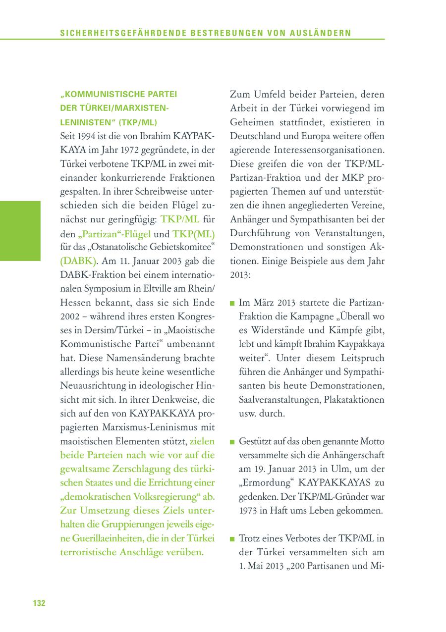 SICHERHEITSGEFÄHRDENDE BESTREBUNGEN VON AUSLÄNDERN "KOMMUNISTISCHE PARTEI Zum Umfeld beider Parteien, deren DER TÜRKEI/MARXISTENArbeit in der Türkei vorwiegend im LENINISTEN" (TKP/ML) Geheimen stattfindet, existieren in Seit 1994 ist die von Ibrahim KAYPAKDeutschland und Europa weitere offen KAYA im Jahr 1972 gegründete, in der agierende Interessensorganisationen. Türkei verbotene TKP/ML in zwei mitDiese greifen die von der TKP/MLeinander konkurrierende Fraktionen Partizan-Fraktion und der MKP progespalten. In ihrer Schreibweise unterpagierten Themen auf und unterstütschieden sich die beiden Flügel zuzen die ihnen angegliederten Vereine, nächst nur geringfügig: TKP/ML für Anhänger und Sympathisanten bei der den "Partizan"-Flügel und TKP(ML) Durchführung von Veranstaltungen, für das "Ostanatolische Gebietskomitee" Demonstrationen und sonstigen Ak(DABK). Am 11. Januar 2003 gab die tionen. Einige Beispiele aus dem Jahr DABK-Fraktion bei einem internatio2013: nalen Symposium in Eltville am Rhein/ Hessen bekannt, dass sie sich Ende Im März 2013 startete die Partizan2002 - während ihres ersten KongresFraktion die Kampagne "Überall wo ses in Dersim/Türkei - in "Maoistische es Widerstände und Kämpfe gibt, Kommunistische Partei" umbenannt lebt und kämpft Ibrahim Kaypakkaya hat. Diese Namensänderung brachte weiter". Unter diesem Leitspruch allerdings bis heute keine wesentliche führen die Anhänger und SympathiNeuausrichtung in ideologischer Hinsanten bis heute Demonstrationen, sicht mit sich. In ihrer Denkweise, die Saalveranstaltungen, Plakataktionen sich auf den von KAYPAKKAYA prousw. durch. pagierten Marxismus-Leninismus mit maoistischen Elementen stützt, zielen Gestützt auf das oben genannte Motto beide Parteien nach wie vor auf die versammelte sich die Anhängerschaft gewaltsame Zerschlagung des türkiam 19. Januar 2013 in Ulm, um der schen Staates und die Errichtung einer "Ermordung" KAYPAKKAYAS zu "demokratischen Volksregierung" ab. gedenken. Der TKP/ML-Gründer war Zur Umsetzung dieses Ziels unter1973 in Haft ums Leben gekommen. halten die Gruppierungen jeweils eigene Guerillaeinheiten, die in der Türkei Trotz eines Verbotes der TKP/ML in terroristische Anschläge verüben. der Türkei versammelten sich am 1. Mai 2013 "200 Partisanen und Mi132