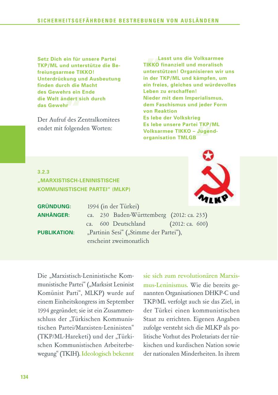 SICHERHEITSGEFÄHRDENDE BESTREBUNGEN VON AUSLÄNDERN Setz Dich ein für unsere Partei TKP/ML und unterstütze die Be - freiungsarmee TIKKO! Unterdrückung und Ausbeutung " Lasst uns die Volksarmee TIKKO finanziell und moralisch unterstützen! Organisieren wir uns in der TKP/ML und kämpfen, um finden durch die Macht ein freies, gleiches und würdevolles des Gewehrs ein Ende Leben zu erschaffen! " die Welt ändert sich durch Nieder mit dem Imperialismus, das Gewehr dem Faschismus und jeder Form von Reaktion Der Aufruf des Zentralkomitees Es lebe der Volkskrieg " Es lebe unsere Partei TKP/ML endet mit folgenden Worten: Volksarmee TIKKO - Jugendorganisation TMLGB 3.2.3 "MARXISTISCH-LENINISTISCHE KOMMUNISTISCHE PARTEI" (MLKP) GRÜNDUNG: 1994 (in der Türkei) ANHÄNGER: ca. 230 Baden-Württemberg (2012: ca. 235) ca. 600 Deutschland (2012: ca. 600) PUBLIKATION: "Partinin Sesi" ("Stimme der Partei"), erscheint zweimonatlich Die "Marxistisch-Leninistische Komsie sich zum revolutionären Marxismunistische Partei" ("Marksist Leninist mus-Leninismus. Wie die bereits geKomünist Parti", MLKP) wurde auf nannten Organisationen DHKP-C und einem Einheitskongress im September TKP/ML verfolgt auch sie das Ziel, in 1994 gegründet; sie ist ein Zusammender Türkei einen kommunistischen schluss der "Türkischen KommunisStaat zu errichten. Eigenen Angaben tischen Partei/Marxisten-Leninisten" zufolge versteht sich die MLKP als po(TKP/ML-Hareketi) und der "Türkilitische Vorhut des Proletariats der türschen Kommunistischen Arbeiterbekischen und kurdischen Nation sowie wegung" (TKIH). Ideologisch bekennt der nationalen Minderheiten. In ihrem 134