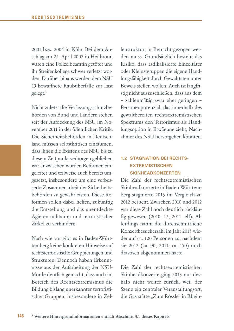 RECHTSEXTREMISMUS 2001 bzw. 2004 in Köln. Bei dem Anlenstruktur, in Betracht gezogen werschlag am 25. April 2007 in Heilbronn den muss. Grundsätzlich besteht das waren eine Polizeibeamtin getötet und Risiko, dass radikalisierte Einzeltäter ihr Streifenkollege schwer verletzt woroder Kleinstgruppen die eigene Handden. Darüber hinaus werden dem NSU lungsfähigkeit durch Gewalttaten unter 15 bewaffnete Raubüberfälle zur Last Beweis stellen wollen. Auch ist langfrigelegt.3 stig nicht auszuschließen, dass aus dem - zahlenmäßig zwar eher geringen - Nicht zuletzt die VerfassungsschutzbePersonenpotenzial, das innerhalb des hörden von Bund und Ländern stehen gewaltbereiten rechtsextremistischen seit der Aufdeckung des NSU im NoSpektrums den Terrorismus als Handvember 2011 in der öffentlichen Kritik. lungsoption in Erwägung zieht, NachDie Sicherheitsbehörden in Deutschahmer des NSU hervorgehen könnten. land müssen selbstkritisch einräumen, dass ihnen die Existenz des NSU bis zu diesem Zeitpunkt verborgen geblieben 1.2 STAGNATION BEI RECHTSwar. Inzwischen wurden Reformen einEXTREMISTISCHEN geleitet und teilweise auch bereits umSKINHEADKONZERTEN gesetzt, insbesondere um eine verbesDie Zahl der rechtsextremistischen serte Zusammenarbeit der SicherheitsSkinheadkonzerte in Baden Württembehörden zu gewährleisten. Diese Reberg stagnierte 2013 im Vergleich zu formen sollen dabei helfen, zukünftig 2012 bei acht. Zwischen 2010 und 2012 die Entstehung und das unentdeckte war diese Zahl noch deutlich rückläuAgieren militanter und terroristischer fig gewesen (2010: 17; 2011: elf). AlZirkel zu verhindern. lerdings nahm die durchschnittliche Konzertbesucherzahl im Jahr 2013 wieNach wie vor gibt es in Baden-Würtder auf ca. 120 Personen zu, nachdem temberg keine konkreten Hinweise auf sie 2012 (ca. 90; 2011: ca. 150) noch rechtsterroristische Gruppierungen und drastisch abgenommen hatte. Strukturen. Dennoch haben Erkenntnisse aus der Aufarbeitung der NSUDie Zahl der rechtsextremistischen Morde deutlich gemacht, dass auch im Skinheadkonzerte ging 2013 nur desBereich des Rechtsextremismus die halb nicht weiter zurück, weil der Bildung bislang unerkannter terroristiSzene ein zentraler Veranstaltungsort, scher Gruppen, insbesondere in Zeldie Gaststätte "Zum Rössle" in Rhein146 3 Weitere Hintergrundinformationen enthält Abschnitt 3.1 dieses Kapitels.