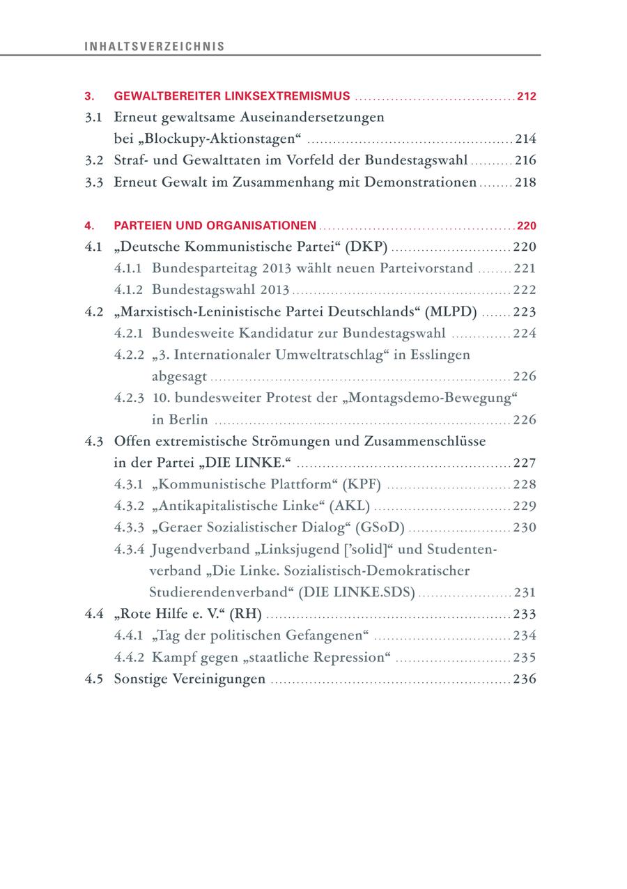 I N H A LT S V E R Z E I C H N I S 3. GEWALTBEREITER LINKSEXTREMISMUS .................................... 212 3.1 Erneut gewaltsame Auseinandersetzungen bei "Blockupy-Aktionstagen" . . . . . . . . . . . . . . . . . . . . . . . . . . . . . . . . . . . . . . . . . . . . . . . . 214 3.2 Strafund Gewalttaten im Vorfeld der Bundestagswahl . . . . . . . . . . 216 3.3 Erneut Gewalt im Zusammenhang mit Demonstrationen . . . . . . . . 218 4. PARTEIEN UND ORGANISATIONEN . . . . . . . . . . . . . . . . . . . . . . . . . . . . . . . . . . . . . . . . . . . . 220 4.1 "Deutsche Kommunistische Partei" (DKP) . . . . . . . . . . . . . . . . . . . . . . . . . . . . 220 4.1.1 Bundesparteitag 2013 wählt neuen Parteivorstand . . . . . . . . 221 4.1.2 Bundestagswahl 2013 . . . . . . . . . . . . . . . . . . . . . . . . . . . . . . . . . . . . . . . . . . . . . . . . . . . 222 4.2 "Marxistisch-Leninistische Partei Deutschlands" (MLPD) . . . . . . . 223 4.2.1 Bundesweite Kandidatur zur Bundestagswahl . . . . . . . . . . . . . . 224 4.2.2 "3. Internationaler Umweltratschlag" in Esslingen abgesagt . . . . . . . . . . . . . . . . . . . . . . . . . . . . . . . . . . . . . . . . . . . . . . . . . . . . . . . . . . . . . . . . . . . . . . 226 4.2.3 10. bundesweiter Protest der "Montagsdemo-Bewegung" in Berlin . . . . . . . . . . . . . . . . . . . . . . . . . . . . . . . . . . . . . . . . . . . . . . . . . . . . . . . . . . . . . . . . . . . . . 226 4.3 Offen extremistische Strömungen und Zusammenschlüsse in der Partei "DIE LINKE." . . . . . . . . . . . . . . . . . . . . . . . . . . . . . . . . . . . . . . . . . . . . . . . . . . 227 4.3.1 "Kommunistische Plattform" (KPF) . . . . . . . . . . . . . . . . . . . . . . . . . . . . . 228 4.3.2 "Antikapitalistische Linke" (AKL) . . . . . . . . . . . . . . . . . . . . . . . . . . . . . . . . 229 4.3.3 "Geraer Sozialistischer Dialog" (GSoD) . . . . . . . . . . . . . . . . . . . . . . . . 230 4.3.4 Jugendverband "Linksjugend ['solid]" und Studentenverband "Die Linke. Sozialistisch-Demokratischer Studierendenverband" (DIE LINKE.SDS) . . . . . . . . . . . . . . . . . . . . . . 231 4.4 "Rote Hilfe e. V." (RH) . . . . . . . . . . . . . . . . . . . . . . . . . . . . . . . . . . . . . . . . . . . . . . . . . . . . . . . . . 233 4.4.1 "Tag der politischen Gefangenen" . . . . . . . . . . . . . . . . . . . . . . . . . . . . . . . . 234 4.4.2 Kampf gegen "staatliche Repression" . . . . . . . . . . . . . . . . . . . . . . . . . . . 235 4.5 Sonstige Vereinigungen . . . . . . . . . . . . . . . . . . . . . . . . . . . . . . . . . . . . . . . . . . . . . . . . . . . . . . . . 236