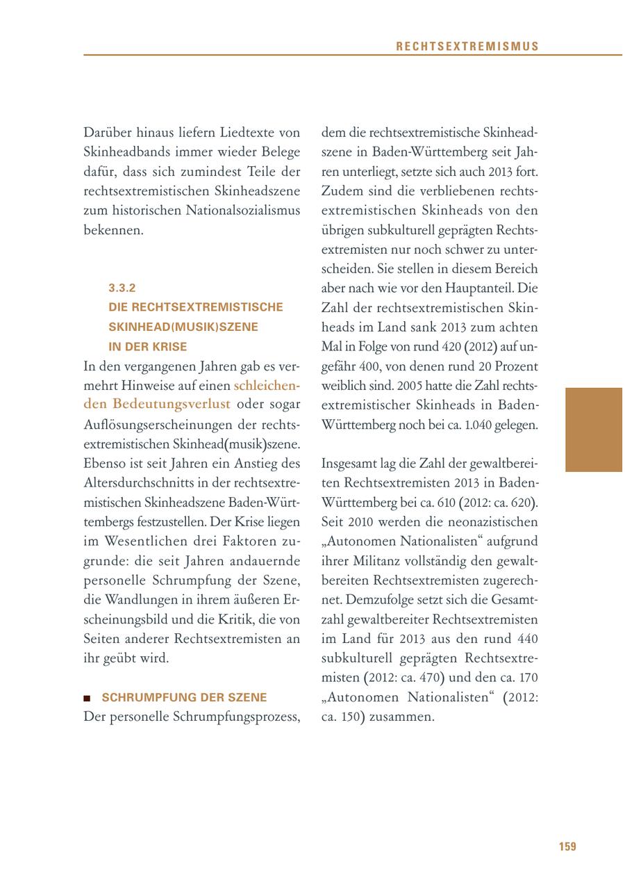 RECHTSEXTREMISMUS Darüber hinaus liefern Liedtexte von dem die rechtsextremistische SkinheadSkinheadbands immer wieder Belege szene in Baden-Württemberg seit Jahdafür, dass sich zumindest Teile der ren unterliegt, setzte sich auch 2013 fort. rechtsextremistischen Skinheadszene Zudem sind die verbliebenen rechtszum historischen Nationalsozialismus extremistischen Skinheads von den bekennen. übrigen subkulturell geprägten Rechtsextremisten nur noch schwer zu unterscheiden. Sie stellen in diesem Bereich 3.3.2 aber nach wie vor den Hauptanteil. Die DIE RECHTSEXTREMISTISCHE Zahl der rechtsextremistischen SkinSKINHEAD(MUSIK)SZENE heads im Land sank 2013 zum achten IN DER KRISE Mal in Folge von rund 420 (2012) auf unIn den vergangenen Jahren gab es vergefähr 400, von denen rund 20 Prozent mehrt Hinweise auf einen schleichenweiblich sind. 2005 hatte die Zahl rechtsden Bedeutungsverlust oder sogar extremistischer Skinheads in BadenAuflösungserscheinungen der rechtsWürttemberg noch bei ca. 1.040 gelegen. extremistischen Skinhead(musik)szene. Ebenso ist seit Jahren ein Anstieg des Insgesamt lag die Zahl der gewaltbereiAltersdurchschnitts in der rechtsextreten Rechtsextremisten 2013 in Badenmistischen Skinheadszene Baden-WürtWürttemberg bei ca. 610 (2012: ca. 620). tembergs festzustellen. Der Krise liegen Seit 2010 werden die neonazistischen im Wesentlichen drei Faktoren zu"Autonomen Nationalisten" aufgrund grunde: die seit Jahren andauernde ihrer Militanz vollständig den gewaltpersonelle Schrumpfung der Szene, bereiten Rechtsextremisten zugerechdie Wandlungen in ihrem äußeren Ernet. Demzufolge setzt sich die Gesamtscheinungsbild und die Kritik, die von zahl gewaltbereiter Rechtsextremisten Seiten anderer Rechtsextremisten an im Land für 2013 aus den rund 440 ihr geübt wird. subkulturell geprägten Rechtsextremisten (2012: ca. 470) und den ca. 170 SCHRUMPFUNG DER SZENE "Autonomen Nationalisten" (2012: Der personelle Schrumpfungsprozess, ca. 150) zusammen. 159