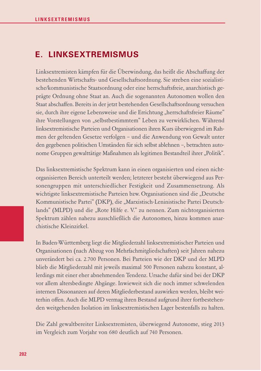 LINKSEXTREMISMUS E. LINKSEXTREMISMUS Linksextremisten kämpfen für die Überwindung, das heißt die Abschaffung der bestehenden Wirtschaftsund Gesellschaftsordnung. Sie streben eine sozialistische/kommunistische Staatsordnung oder eine herrschaftsfreie, anarchistisch geprägte Ordnung ohne Staat an. Auch die sogenannten Autonomen wollen den Staat abschaffen. Bereits in der jetzt bestehenden Gesellschaftsordnung versuchen sie, durch ihre eigene Lebensweise und die Errichtung "herrschaftsfreier Räume" ihre Vorstellungen von "selbstbestimmtem" Leben zu verwirklichen. Während linksextremistische Parteien und Organisationen ihren Kurs überwiegend im Rahmen der geltenden Gesetze verfolgen - und die Anwendung von Gewalt unter den gegebenen politischen Umständen für sich selbst ablehnen -, betrachten autonome Gruppen gewalttätige Maßnahmen als legitimen Bestandteil ihrer "Politik". Das linksextremistische Spektrum kann in einen organisierten und einen nichtorganisierten Bereich unterteilt werden; letzterer besteht überwiegend aus Personengruppen mit unterschiedlicher Festigkeit und Zusammensetzung. Als wichtigste linksextremistische Parteien bzw. Organisationen sind die "Deutsche Kommunistische Partei" (DKP), die "Marxistisch-Leninistische Partei Deutschlands" (MLPD) und die "Rote Hilfe e. V." zu nennen. Zum nichtorganisierten Spektrum zählen nahezu ausschließlich die Autonomen, hinzu kommen anarchistische Kleinzirkel. In Baden-Württemberg liegt die Mitgliederzahl linksextremistischer Parteien und Organisationen (nach Abzug von Mehrfachmitgliedschaften) seit Jahren nahezu unverändert bei ca. 2.700 Personen. Bei Parteien wie der DKP und der MLPD blieb die Mitgliederzahl mit jeweils maximal 500 Personen nahezu konstant, allerdings mit einer eher abnehmenden Tendenz. Ursache dafür sind bei der DKP vor allem altersbedingte Abgänge. Inwieweit sich die noch immer schwelenden internen Dissonanzen auf deren Mitgliederbestand auswirken werden, bleibt weiterhin offen. Auch die MLPD vermag ihren Bestand aufgrund ihrer fortbestehenden weitgehenden Isolation im linksextremistischen Lager bestenfalls zu halten. Die Zahl gewaltbereiter Linksextremisten, überwiegend Autonome, stieg 2013 im Vergleich zum Vorjahr von 680 deutlich auf 740 Personen. 202