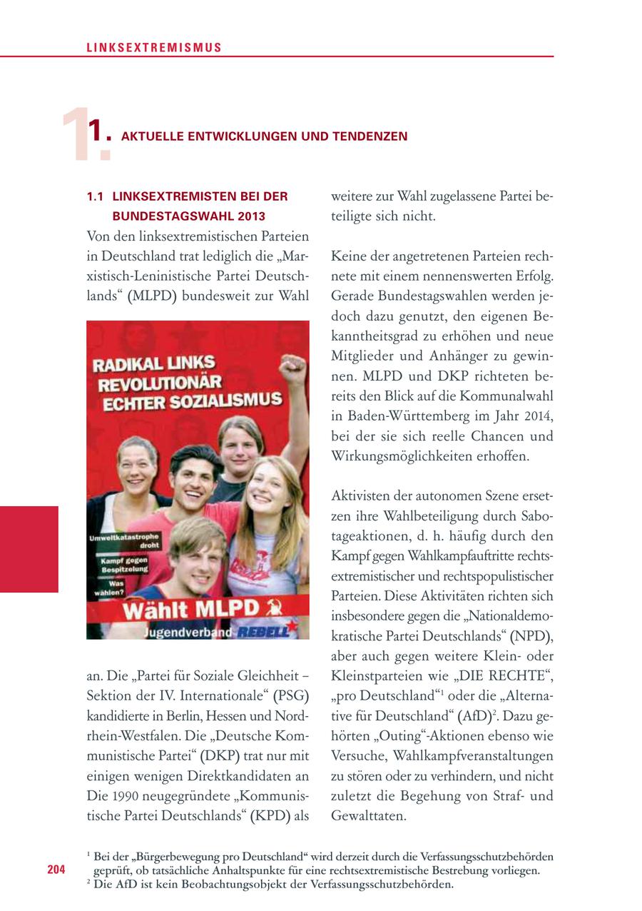 LINKSEXTREMISMUS 1. 1. AKTUELLE ENTWICKLUNGEN UND TENDENZEN 1.1 LINKSEXTREMISTEN BEI DER weitere zur Wahl zugelassene Partei beBUNDESTAGSWAHL 2013 teiligte sich nicht. Von den linksextremistischen Parteien in Deutschland trat lediglich die "MarKeine der angetretenen Parteien rechxistisch-Leninistische Partei Deutschnete mit einem nennenswerten Erfolg. lands" (MLPD) bundesweit zur Wahl Gerade Bundestagswahlen werden jedoch dazu genutzt, den eigenen Bekanntheitsgrad zu erhöhen und neue Mitglieder und Anhänger zu gewinnen. MLPD und DKP richteten bereits den Blick auf die Kommunalwahl in Baden-Württemberg im Jahr 2014, bei der sie sich reelle Chancen und Wirkungsmöglichkeiten erhoffen. Aktivisten der autonomen Szene ersetzen ihre Wahlbeteiligung durch Sabotageaktionen, d. h. häufig durch den Kampf gegen Wahlkampfauftritte rechtsextremistischer und rechtspopulistischer Parteien. Diese Aktivitäten richten sich insbesondere gegen die "Nationaldemokratische Partei Deutschlands" (NPD), aber auch gegen weitere Kleinoder an. Die "Partei für Soziale Gleichheit - Kleinstparteien wie "DIE RECHTE", Sektion der IV. Internationale" (PSG) "pro Deutschland"1 oder die "Alternakandidierte in Berlin, Hessen und Nordtive für Deutschland" (AfD)2. Dazu gerhein-Westfalen. Die "Deutsche Komhörten "Outing"-Aktionen ebenso wie munistische Partei" (DKP) trat nur mit Versuche, Wahlkampfveranstaltungen einigen wenigen Direktkandidaten an zu stören oder zu verhindern, und nicht Die 1990 neugegründete "Kommuniszuletzt die Begehung von Strafund tische Partei Deutschlands" (KPD) als Gewalttaten. 1 Bei der "Bürgerbewegung pro Deutschland" wird derzeit durch die Verfassungsschutzbehörden 204 geprüft, ob tatsächliche Anhaltspunkte für eine rechtsextremistische Bestrebung vorliegen. 2 Die AfD ist kein Beobachtungsobjekt der Verfassungsschutzbehörden.