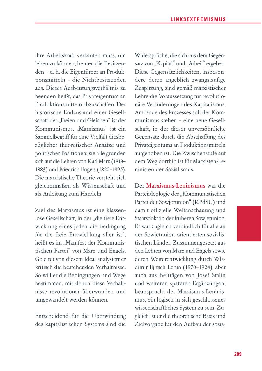 LINKSEXTREMISMUS ihre Arbeitskraft verkaufen muss, um Widersprüche, die sich aus dem Gegenleben zu können, beuten die Besitzensatz von "Kapital" und "Arbeit" ergeben. den - d. h. die Eigentümer an ProdukDiese Gegensätzlichkeiten, insbesontionsmitteln - die Nichtbesitzenden dere deren angeblich zwangsläufige aus. Dieses Ausbeutungsverhältnis zu Zuspitzung, sind gemäß marxistischer beenden heißt, das Privateigentum an Lehre die Voraussetzung für revolutioProduktionsmitteln abzuschaffen. Der näre Veränderungen des Kapitalismus. historische Endzustand einer GesellAm Ende des Prozesses soll der Komschaft der "Freien und Gleichen" ist der munismus stehen - eine neue GesellKommunismus. "Marxismus" ist ein schaft, in der dieser unversöhnliche Sammelbegriff für eine Vielfalt diesbeGegensatz durch die Abschaffung des züglicher theoretischer Ansätze und Privateigentums an Produktionsmitteln politischer Positionen; sie alle gründen aufgehoben ist. Die Zwischenstufe auf sich auf die Lehren von Karl Marx (1818dem Weg dorthin ist für Marxisten-Le1883) und Friedrich Engels (1820-1895). ninisten der Sozialismus. Die marxistische Theorie versteht sich gleichermaßen als Wissenschaft und Der Marxismus-Leninismus war die als Anleitung zum Handeln. Parteiideologie der "Kommunistischen Partei der Sowjetunion" (KPdSU) und Ziel des Marxismus ist eine klassendamit offizielle Weltanschauung und lose Gesellschaft, in der "die freie EntStaatsdoktrin der früheren Sowjetunion. wicklung eines jeden die Bedingung Er war zugleich verbindlich für alle an für die freie Entwicklung aller ist", der Sowjetunion orientierten sozialisheißt es im "Manifest der Kommunistischen Länder. Zusammengesetzt aus tischen Partei" von Marx und Engels. den Lehren von Marx und Engels sowie Geleitet von diesem Ideal analysiert er deren Weiterentwicklung durch Wlakritisch die bestehenden Verhältnisse. dimir Iljitsch Lenin (1870-1924), aber So will er die Bedingungen und Wege auch aus Beiträgen von Josef Stalin bestimmen, mit denen diese Verhältund weiteren späteren Ergänzungen, nisse revolutionär überwunden und beansprucht der Marxismus-Leninisumgewandelt werden können. mus, ein logisch in sich geschlossenes wissenschaftliches System zu sein. ZuEntscheidend für die Überwindung gleich ist er die theoretische Basis und des kapitalistischen Systems sind die Zielvorgabe für den Aufbau der sozia209