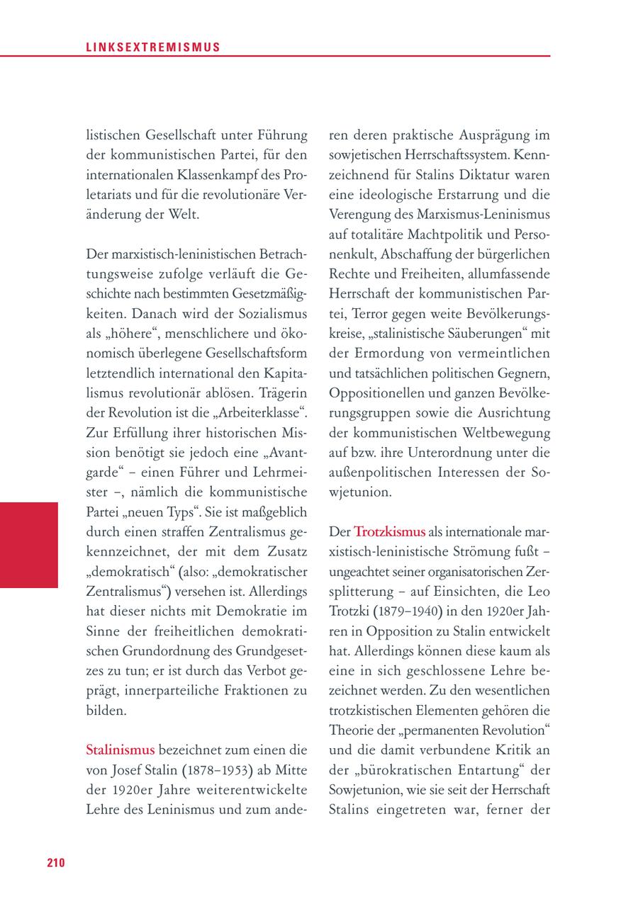 LINKSEXTREMISMUS listischen Gesellschaft unter Führung ren deren praktische Ausprägung im der kommunistischen Partei, für den sowjetischen Herrschaftssystem. Kenninternationalen Klassenkampf des Prozeichnend für Stalins Diktatur waren letariats und für die revolutionäre Vereine ideologische Erstarrung und die änderung der Welt. Verengung des Marxismus-Leninismus auf totalitäre Machtpolitik und PersoDer marxistisch-leninistischen Betrachnenkult, Abschaffung der bürgerlichen tungsweise zufolge verläuft die GeRechte und Freiheiten, allumfassende schichte nach bestimmten GesetzmäßigHerrschaft der kommunistischen Parkeiten. Danach wird der Sozialismus tei, Terror gegen weite Bevölkerungsals "höhere", menschlichere und ökokreise, "stalinistische Säuberungen" mit nomisch überlegene Gesellschaftsform der Ermordung von vermeintlichen letztendlich international den Kapitaund tatsächlichen politischen Gegnern, lismus revolutionär ablösen. Trägerin Oppositionellen und ganzen Bevölkeder Revolution ist die "Arbeiterklasse". rungsgruppen sowie die Ausrichtung Zur Erfüllung ihrer historischen Misder kommunistischen Weltbewegung sion benötigt sie jedoch eine "Avantauf bzw. ihre Unterordnung unter die garde" - einen Führer und Lehrmeiaußenpolitischen Interessen der Soster -, nämlich die kommunistische wjetunion. Partei "neuen Typs". Sie ist maßgeblich durch einen straffen Zentralismus geDer Trotzkismus als internationale markennzeichnet, der mit dem Zusatz xistisch-leninistische Strömung fußt - "demokratisch" (also: "demokratischer ungeachtet seiner organisatorischen ZerZentralismus") versehen ist. Allerdings splitterung - auf Einsichten, die Leo hat dieser nichts mit Demokratie im Trotzki (1879-1940) in den 1920er JahSinne der freiheitlichen demokratiren in Opposition zu Stalin entwickelt schen Grundordnung des Grundgesethat. Allerdings können diese kaum als zes zu tun; er ist durch das Verbot geeine in sich geschlossene Lehre beprägt, innerparteiliche Fraktionen zu zeichnet werden. Zu den wesentlichen bilden. trotzkistischen Elementen gehören die Theorie der "permanenten Revolution" Stalinismus bezeichnet zum einen die und die damit verbundene Kritik an von Josef Stalin (1878-1953) ab Mitte der "bürokratischen Entartung" der der 1920er Jahre weiterentwickelte Sowjetunion, wie sie seit der Herrschaft Lehre des Leninismus und zum andeStalins eingetreten war, ferner der 210
