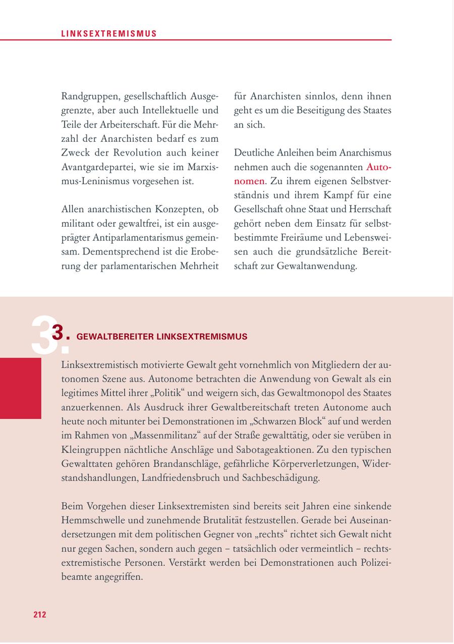 LINKSEXTREMISMUS Randgruppen, gesellschaftlich Ausgefür Anarchisten sinnlos, denn ihnen grenzte, aber auch Intellektuelle und geht es um die Beseitigung des Staates Teile der Arbeiterschaft. Für die Mehran sich. zahl der Anarchisten bedarf es zum Zweck der Revolution auch keiner Deutliche Anleihen beim Anarchismus Avantgardepartei, wie sie im Marxisnehmen auch die sogenannten Automus-Leninismus vorgesehen ist. nomen. Zu ihrem eigenen Selbstverständnis und ihrem Kampf für eine Allen anarchistischen Konzepten, ob Gesellschaft ohne Staat und Herrschaft militant oder gewaltfrei, ist ein ausgegehört neben dem Einsatz für selbstprägter Antiparlamentarismus gemeinbestimmte Freiräume und Lebensweisam. Dementsprechend ist die Erobesen auch die grundsätzliche Bereitrung der parlamentarischen Mehrheit schaft zur Gewaltanwendung. 3. 3. GEWALTBEREITER LINKSEXTREMISMUS Linksextremistisch motivierte Gewalt geht vornehmlich von Mitgliedern der autonomen Szene aus. Autonome betrachten die Anwendung von Gewalt als ein legitimes Mittel ihrer "Politik" und weigern sich, das Gewaltmonopol des Staates anzuerkennen. Als Ausdruck ihrer Gewaltbereitschaft treten Autonome auch heute noch mitunter bei Demonstrationen im "Schwarzen Block" auf und werden im Rahmen von "Massenmilitanz" auf der Straße gewalttätig, oder sie verüben in Kleingruppen nächtliche Anschläge und Sabotageaktionen. Zu den typischen Gewalttaten gehören Brandanschläge, gefährliche Körperverletzungen, Widerstandshandlungen, Landfriedensbruch und Sachbeschädigung. Beim Vorgehen dieser Linksextremisten sind bereits seit Jahren eine sinkende Hemmschwelle und zunehmende Brutalität festzustellen. Gerade bei Auseinandersetzungen mit dem politischen Gegner von "rechts" richtet sich Gewalt nicht nur gegen Sachen, sondern auch gegen - tatsächlich oder vermeintlich - rechtsextremistische Personen. Verstärkt werden bei Demonstrationen auch Polizeibeamte angegriffen. 212