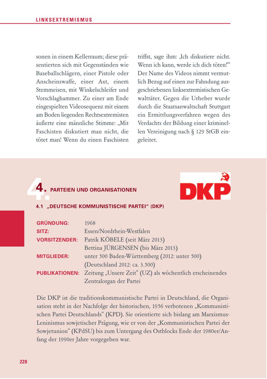 LINKSEXTREMISMUS sonen in einem Kellerraum; diese prätriffst, sage ihm: 'Ich diskutiere nicht. sentierten sich mit Gegenständen wie Wenn ich kann, werde ich dich töten!'" Baseballschlägern, einer Pistole oder Der Name des Videos nimmt vermutAnscheinswaffe, einer Axt, einem lich Bezug auf einen zur Fahndung ausStemmeisen, mit Winkelschleifer und geschriebenen linksextremistischen GeVorschlaghammer. Zu einer am Ende walttäter. Gegen die Urheber wurde eingespielten Videosequenz mit einem durch die Staatsanwaltschaft Stuttgart am Boden liegenden Rechtsextremisten ein Ermittlungsverfahren wegen des äußerte eine männliche Stimme: "Mit Verdachts der Bildung einer kriminelFaschisten diskutiert man nicht, die len Vereinigung nach SS 129 StGB eintötet man! Wenn du einen Faschisten geleitet. 4. 4. PARTEIEN UND ORGANISATIONEN 4.1 "DEUTSCHE KOMMUNISTISCHE PARTEI" (DKP) GRÜNDUNG: 1968 SITZ: Essen/Nordrhein-Westfalen VORSITZENDER: Patrik KÖBELE (seit März 2013) Bettina JÜRGENSEN (bis März 2013) MITGLIEDER: unter 500 Baden-Württemberg (2012: unter 500) (Deutschland 2012: ca. 3.500) PUBLIKATIONEN: Zeitung "Unsere Zeit" (UZ) als wöchentlich erscheinendes Zentralorgan der Partei Die DKP ist die traditionskommunistische Partei in Deutschland, die Organisation steht in der Nachfolge der historischen, 1956 verbotenen "Kommunistischen Partei Deutschlands" (KPD). Sie orientierte sich bislang am MarxismusLeninismus sowjetischer Prägung, wie er von der "Kommunistischen Partei der Sowjetunion" (KPdSU) bis zum Untergang des Ostblocks Ende der 1980er/Anfang der 1990er Jahre vorgegeben war. 220