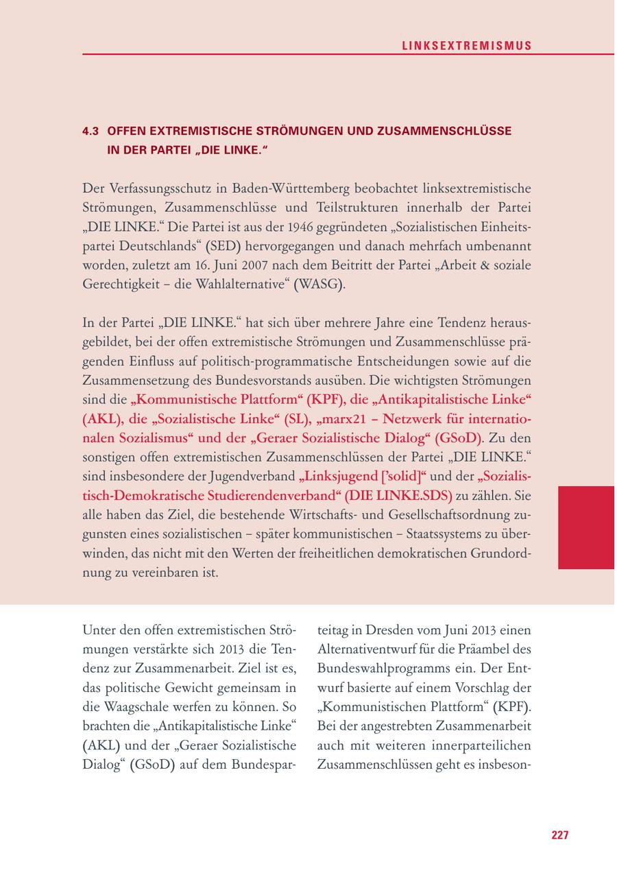 LINKSEXTREMISMUS 4.3 OFFEN EXTREMISTISCHE STRÖMUNGEN UND ZUSAMMENSCHLÜSSE IN DER PARTEI "DIE LINKE." Der Verfassungsschutz in Baden-Württemberg beobachtet linksextremistische Strömungen, Zusammenschlüsse und Teilstrukturen innerhalb der Partei "DIE LINKE." Die Partei ist aus der 1946 gegründeten "Sozialistischen Einheitspartei Deutschlands" (SED) hervorgegangen und danach mehrfach umbenannt worden, zuletzt am 16. Juni 2007 nach dem Beitritt der Partei "Arbeit & soziale Gerechtigkeit - die Wahlalternative" (WASG). In der Partei "DIE LINKE." hat sich über mehrere Jahre eine Tendenz herausgebildet, bei der offen extremistische Strömungen und Zusammenschlüsse prägenden Einfluss auf politisch-programmatische Entscheidungen sowie auf die Zusammensetzung des Bundesvorstands ausüben. Die wichtigsten Strömungen sind die "Kommunistische Plattform" (KPF), die "Antikapitalistische Linke" (AKL), die "Sozialistische Linke" (SL), "marx21 - Netzwerk für internationalen Sozialismus" und der "Geraer Sozialistische Dialog" (GSoD). Zu den sonstigen offen extremistischen Zusammenschlüssen der Partei "DIE LINKE." sind insbesondere der Jugendverband "Linksjugend ['solid]" und der "Sozialistisch-Demokratische Studierendenverband" (DIE LINKE.SDS) zu zählen. Sie alle haben das Ziel, die bestehende Wirtschaftsund Gesellschaftsordnung zugunsten eines sozialistischen - später kommunistischen - Staatssystems zu überwinden, das nicht mit den Werten der freiheitlichen demokratischen Grundordnung zu vereinbaren ist. Unter den offen extremistischen Ströteitag in Dresden vom Juni 2013 einen mungen verstärkte sich 2013 die TenAlternativentwurf für die Präambel des denz zur Zusammenarbeit. Ziel ist es, Bundeswahlprogramms ein. Der Entdas politische Gewicht gemeinsam in wurf basierte auf einem Vorschlag der die Waagschale werfen zu können. So "Kommunistischen Plattform" (KPF). brachten die "Antikapitalistische Linke" Bei der angestrebten Zusammenarbeit (AKL) und der "Geraer Sozialistische auch mit weiteren innerparteilichen Dialog" (GSoD) auf dem BundesparZusammenschlüssen geht es insbeson227