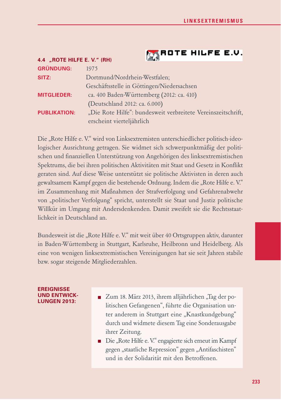 LINKSEXTREMISMUS 4.4 "ROTE HILFE E. V." (RH) GRÜNDUNG: 1975 SITZ: Dortmund/Nordrhein-Westfalen; Geschäftsstelle in Göttingen/Niedersachsen MITGLIEDER: ca. 400 Baden-Württemberg (2012: ca. 410) (Deutschland 2012: ca. 6.000) PUBLIKATION: "Die Rote Hilfe": bundesweit verbreitete Vereinszeitschrift, erscheint vierteljährlich Die "Rote Hilfe e. V." wird von Linksextremisten unterschiedlicher politisch-ideologischer Ausrichtung getragen. Sie widmet sich schwerpunktmäßig der politischen und finanziellen Unterstützung von Angehörigen des linksextremistischen Spektrums, die bei ihren politischen Aktivitäten mit Staat und Gesetz in Konflikt geraten sind. Auf diese Weise unterstützt sie politische Aktivisten in deren auch gewaltsamem Kampf gegen die bestehende Ordnung. Indem die "Rote Hilfe e. V." im Zusammenhang mit Maßnahmen der Strafverfolgung und Gefahrenabwehr von "politischer Verfolgung" spricht, unterstellt sie Staat und Justiz politische Willkür im Umgang mit Andersdenkenden. Damit zweifelt sie die Rechtsstaatlichkeit in Deutschland an. Bundesweit ist die "Rote Hilfe e. V." mit weit über 40 Ortsgruppen aktiv, darunter in Baden-Württemberg in Stuttgart, Karlsruhe, Heilbronn und Heidelberg. Als eine von wenigen linksextremistischen Vereinigungen hat sie seit Jahren stabile bzw. sogar steigende Mitgliederzahlen. EREIGNISSE UND ENTWICKZum 18. März 2013, ihrem alljährlichen "Tag der poLUNGEN 2013: litischen Gefangenen", führte die Organisation unter anderem in Stuttgart eine "Knastkundgebung" durch und widmete diesem Tag eine Sonderausgabe ihrer Zeitung. Die "Rote Hilfe e. V." engagierte sich erneut im Kampf gegen "staatliche Repression" gegen "Antifaschisten" und in der Solidarität mit den Betroffenen. 233