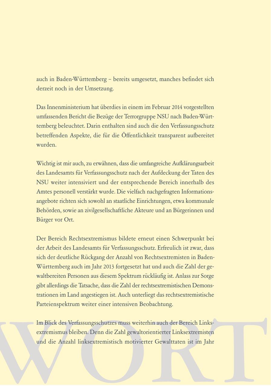 auch in Baden-Württemberg - bereits umgesetzt, manches befindet sich derzeit noch in der Umsetzung. Das Innenministerium hat überdies in einem im Februar 2014 vorgestellten umfassenden Bericht die Bezüge der Terrorgruppe NSU nach Baden-Württemberg beleuchtet. Darin enthalten sind auch die den Verfassungsschutz betreffenden Aspekte, die für die Öffentlichkeit transparent aufbereitet wurden. Wichtig ist mir auch, zu erwähnen, dass die umfangreiche Aufklärungsarbeit des Landesamts für Verfassungsschutz nach der Aufdeckung der Taten des NSU weiter intensiviert und der entsprechende Bereich innerhalb des Amtes personell verstärkt wurde. Die vielfach nachgefragten Informationsangebote richten sich sowohl an staatliche Einrichtungen, etwa kommunale Behörden, sowie an zivilgesellschaftliche Akteure und an Bürgerinnen und Bürger vor Ort. Der Bereich Rechtsextremismus bildete erneut einen Schwerpunkt bei der Arbeit des Landesamts für Verfassungsschutz. Erfreulich ist zwar, dass sich der deutliche Rückgang der Anzahl von Rechtsextremisten in BadenWürttemberg auch im Jahr 2013 fortgesetzt hat und auch die Zahl der gewaltbereiten Personen aus diesem Spektrum rückläufig ist. Anlass zur Sorge gibt allerdings die Tatsache, dass die Zahl der rechtsextremistischen Demonstrationen im Land angestiegen ist. Auch unterliegt das rechtsextremistische Parteienspektrum weiter einer intensiven Beobachtung. WORT Im Blick des Verfassungsschutzes muss weiterhin auch der Bereich Linksextremismus bleiben. Denn die Zahl gewaltorientierter Linksextremisten und die Anzahl linksextremistisch motivierter Gewalttaten ist im Jahr