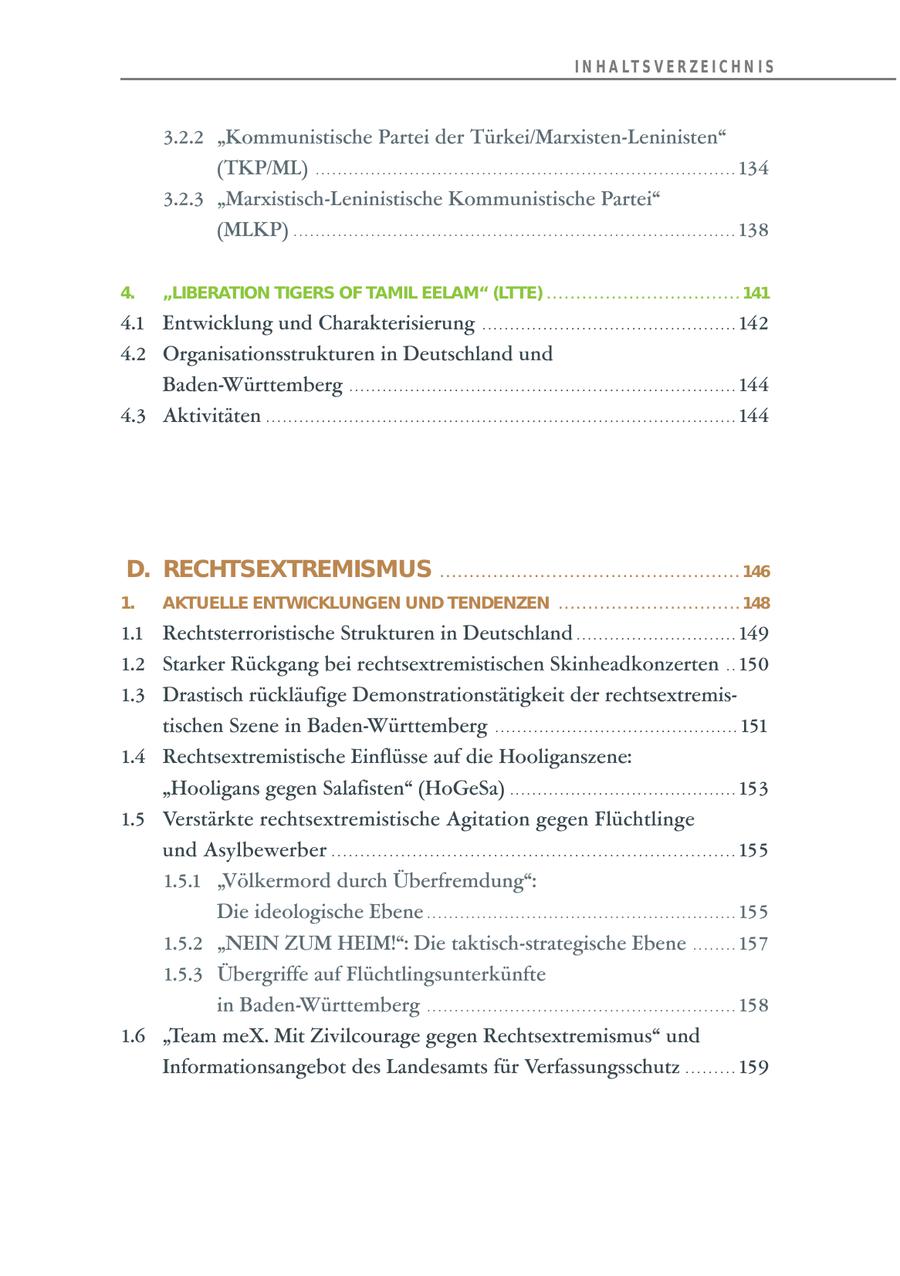 I N H A LT S V E R Z E I C H N I S 3.2.2 "Kommunistische Partei der Türkei/Marxisten-Leninisten" (TKP/ML) . . . . . . . . . . . . . . . . . . . . . . . . . . . . . . . . . . . . . . . . . . . . . . . . . . . . . . . . . . . . . . . . . . . . . . . . . . . . 134 3.2.3 "Marxistisch-Leninistische Kommunistische Partei" (MLKP) . . . . . . . . . . . . . . . . . . . . . . . . . . . . . . . . . . . . . . . . . . . . . . . . . . . . . . . . . . . . . . . . . . . . . . . . . . . . . . . . 138 4. "LIBERATION TIGERS OF TAMIL EELAM" (LTTE) . . . . . . . . . . . . . . . . . . . . . . . . . . . . . . . . . 141 4.1 Entwicklung und Charakterisierung . . . . . . . . . . . . . . . . . . . . . . . . . . . . . . . . . . . . . . . . . . . . . . 142 4.2 Organisationsstrukturen in Deutschland und Baden-Württemberg . . . . . . . . . . . . . . . . . . . . . . . . . . . . . . . . . . . . . . . . . . . . . . . . . . . . . . . . . . . . . . . . . . . . . . 144 4.3 Aktivitäten . . . . . . . . . . . . . . . . . . . . . . . . . . . . . . . . . . . . . . . . . . . . . . . . . . . . . . . . . . . . . . . . . . . . . . . . . . . . . . . . . . . . . 144 D. RECHTSEXTREMISMUS . . . . . . . . . . . . . . . . . . . . . . . . . . . . . . . . . . . . . . . . . . . . . . . . . . . 146 1. AKTUELLE ENTWICKLUNGEN UND TENDENZEN . . . . . . . . . . . . . . . . . . . . . . . . . . . . . . . 148 1.1 Rechtsterroristische Strukturen in Deutschland . . . . . . . . . . . . . . . . . . . . . . . . . . . . . 149 1.2 Starker Rückgang bei rechtsextremistischen Skinheadkonzerten . . 150 1.3 Drastisch rückläufige Demonstrationstätigkeit der rechtsextremistischen Szene in Baden-Württemberg . . . . . . . . . . . . . . . . . . . . . . . . . . . . . . . . . . . . . . . . . . . . 151 1.4 Rechtsextremistische Einflüsse auf die Hooliganszene: "Hooligans gegen Salafisten" (HoGeSa) . . . . . . . . . . . . . . . . . . . . . . . . . . . . . . . . . . . . . . . . . 153 1.5 Verstärkte rechtsextremistische Agitation gegen Flüchtlinge und Asylbewerber . . . . . . . . . . . . . . . . . . . . . . . . . . . . . . . . . . . . . . . . . . . . . . . . . . . . . . . . . . . . . . . . . . . . . . 155 1.5.1 "Völkermord durch Überfremdung": Die ideologische Ebene . . . . . . . . . . . . . . . . . . . . . . . . . . . . . . . . . . . . . . . . . . . . . . . . . . . . . . . . 155 1.5.2 "NEIN ZUM HEIM!": Die taktisch-strategische Ebene . . . . . . . . 157 1.5.3 Übergriffe auf Flüchtlingsunterkünfte in Baden-Württemberg . . . . . . . . . . . . . . . . . . . . . . . . . . . . . . . . . . . . . . . . . . . . . . . . . . . . . . . . 158 1.6 "Team meX. Mit Zivilcourage gegen Rechtsextremismus" und Informationsangebot des Landesamts für Verfassungsschutz . . . . . . . . . 159