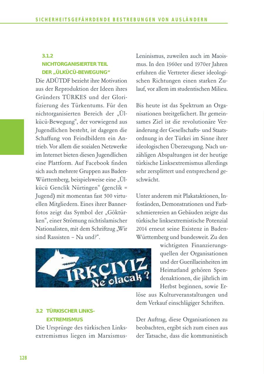 S I C H E R H E I T S G E FÄ H R D E N D E B E S T R E B U N G E N V O N A U S LÄ N D E R N 3.1.2 Leninismus, zuweilen auch im MaoisNICHTORGANISIERTER TEIL mus. In den 1960er und 1970er Jahren DER "ÜLKÜCÜ-BEWEGUNG" erfuhren die Vertreter dieser ideologiDie ADÜTDF bezieht ihre Motivation schen Richtungen einen starken Zuaus der Reproduktion der Ideen ihres lauf, vor allem im studentischen Milieu. Gründers TÜRKES und der Glorifizierung des Türkentums. Für den Bis heute ist das Spektrum an Organichtorganisierten Bereich der "Ülnisationen breitgefächert. Ihr gemeinkücü-Bewegung", der vorwiegend aus sames Ziel ist die revolutionäre VerJugendlichen besteht, ist dagegen die änderung der Gesellschaftsund StaatsSchaffung von Feindbildern ein Anordnung in der Türkei im Sinne ihrer trieb. Vor allem die sozialen Netzwerke ideologischen Überzeugung. Nach unim Internet bieten diesen Jugendlichen zähligen Abspaltungen ist der heutige eine Plattform. Auf Facebook finden türkische Linksextremismus allerdings sich auch mehrere Gruppen aus Badensehr zersplittert und entsprechend geWürttemberg, beispielsweise eine "Ülschwächt. kücü Genclik Nürtingen" (genclik = Jugend) mit momentan fast 500 virtuUnter anderem mit Plakataktionen, Inellen Mitgliedern. Eines ihrer Bannerfoständen, Demonstrationen und Farbfotos zeigt das Symbol der "Göktürschmierereien an Gebäuden zeigte das ken", einer Strömung nichtislamischer türkische linksextremistische Potenzial Nationalisten, mit dem Schriftzug "Wir 2014 erneut seine Existenz in Badensind Rassisten - Na und?". Württemberg und bundesweit. Zu den wichtigsten Finanzierungsquellen der Organisationen und der Guerillaeinheiten im Heimatland gehören Spendenaktionen, die jährlich im Herbst beginnen, sowie Erlöse aus Kulturveranstaltungen und dem Verkauf einschlägiger Schriften. 3.2 TÜRKISCHER LINKSEXTREMISMUS Der Auftrag, diese Organisationen zu Die Ursprünge des türkischen Linksbeobachten, ergibt sich zum einen aus extremismus liegen im Marxismusder Tatsache, dass die kommunistisch 128