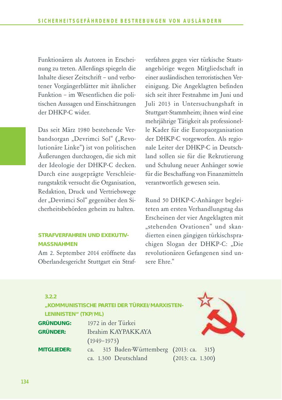 S I C H E R H E I T S G E FÄ H R D E N D E B E S T R E B U N G E N V O N A U S LÄ N D E R N Funktionären als Autoren in Erscheiverfahren gegen vier türkische Staatsnung zu treten. Allerdings spiegeln die angehörige wegen Mitgliedschaft in Inhalte dieser Zeitschrift - und verboeiner ausländischen terroristischen Vertener Vorgängerblätter mit ähnlicher einigung. Die Angeklagten befinden Funktion - im Wesentlichen die polisich seit ihrer Festnahme im Juni und tischen Aussagen und Einschätzungen Juli 2013 in Untersuchungshaft in der DHKP-C wider. Stuttgart-Stammheim; ihnen wird eine mehrjährige Tätigkeit als professionelDas seit März 1980 bestehende Verle Kader für die Europaorganisation bandsorgan "Devrimci Sol" ("Revoder DHKP-C vorgeworfen. Als regiolutionäre Linke") ist von politischen nale Leiter der DHKP-C in DeutschÄußerungen durchzogen, die sich mit land sollen sie für die Rekrutierung der Ideologie der DHKP-C decken. und Schulung neuer Anhänger sowie Durch eine ausgeprägte Verschleiefür die Beschaffung von Finanzmitteln rungstaktik versucht die Organisation, verantwortlich gewesen sein. Redaktion, Druck und Vertriebswege der "Devrimci Sol" gegenüber den SiRund 50 DHKP-C-Anhänger begleicherheitsbehörden geheim zu halten. teten am ersten Verhandlungstag das Erscheinen der vier Angeklagten mit "stehenden Ovationen" und skanSTRAFVERFAHREN UND EXEKUTIVdierten einen gängigen türkischspraMASSNAHMEN chigen Slogan der DHKP-C: "Die Am 2. September 2014 eröffnete das revolutionären Gefangenen sind unOberlandesgericht Stuttgart ein Strafsere Ehre." 3.2.2 "KOMMUNISTISCHE PARTEI DER TÜRKEI/MARXISTENLENINISTEN" (TKP/ML) GRÜNDUNG: 1972 in der Türkei GRÜNDER: Ibrahim KAYPAKKAYA (1949-1973) MITGLIEDER: ca. 315 Baden-Württemberg (2013: ca. 315) ca. 1.300 Deutschland (2013: ca. 1.300) 134