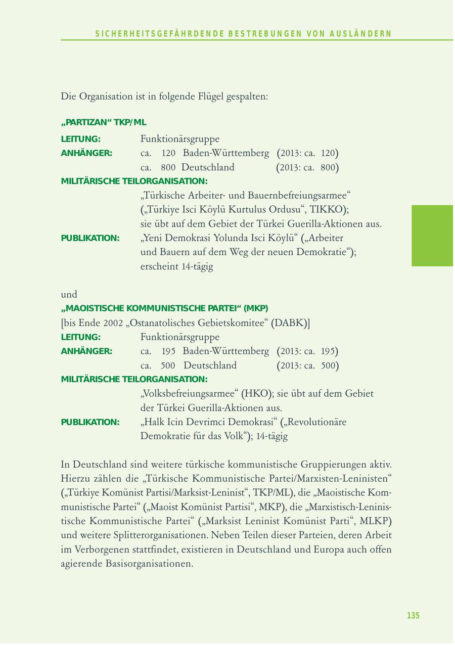 S I C H E R H E I T S G E FÄ H R D E N D E B E S T R E B U N G E N V O N A U S LÄ N D E R N Die Organisation ist in folgende Flügel gespalten: "PARTIZAN" TKP/ML LEITUNG: Funktionärsgruppe ANHÄNGER: ca. 120 Baden-Württemberg (2013: ca. 120) ca. 800 Deutschland (2013: ca. 800) MILITÄRISCHE TEILORGANISATION: "Türkische Arbeiterund Bauernbefreiungsarmee" ("Türkiye Isci Köylü Kurtulus Ordusu", TIKKO); sie übt auf dem Gebiet der Türkei Guerilla-Aktionen aus. PUBLIKATION: "Yeni Demokrasi Yolunda Isci Köylü" ("Arbeiter und Bauern auf dem Weg der neuen Demokratie"); erscheint 14-tägig und "MAOISTISCHE KOMMUNISTISCHE PARTEI" (MKP) [bis Ende 2002 "Ostanatolisches Gebietskomitee" (DABK)] LEITUNG: Funktionärsgruppe ANHÄNGER: ca. 195 Baden-Württemberg (2013: ca. 195) ca. 500 Deutschland (2013: ca. 500) MILITÄRISCHE TEILORGANISATION: "Volksbefreiungsarmee" (HKO); sie übt auf dem Gebiet der Türkei Guerilla-Aktionen aus. PUBLIKATION: "Halk Icin Devrimci Demokrasi" ("Revolutionäre Demokratie für das Volk"); 14-tägig In Deutschland sind weitere türkische kommunistische Gruppierungen aktiv. Hierzu zählen die "Türkische Kommunistische Partei/Marxisten-Leninisten" ("Türkiye Komünist Partisi/Marksist-Leninist", TKP/ML), die "Maoistische Kommunistische Partei" ("Maoist Komünist Partisi", MKP), die "Marxistisch-Leninistische Kommunistische Partei" ("Marksist Leninist Komünist Parti", MLKP) und weitere Splitterorganisationen. Neben Teilen dieser Parteien, deren Arbeit im Verborgenen stattfindet, existieren in Deutschland und Europa auch offen agierende Basisorganisationen. 135