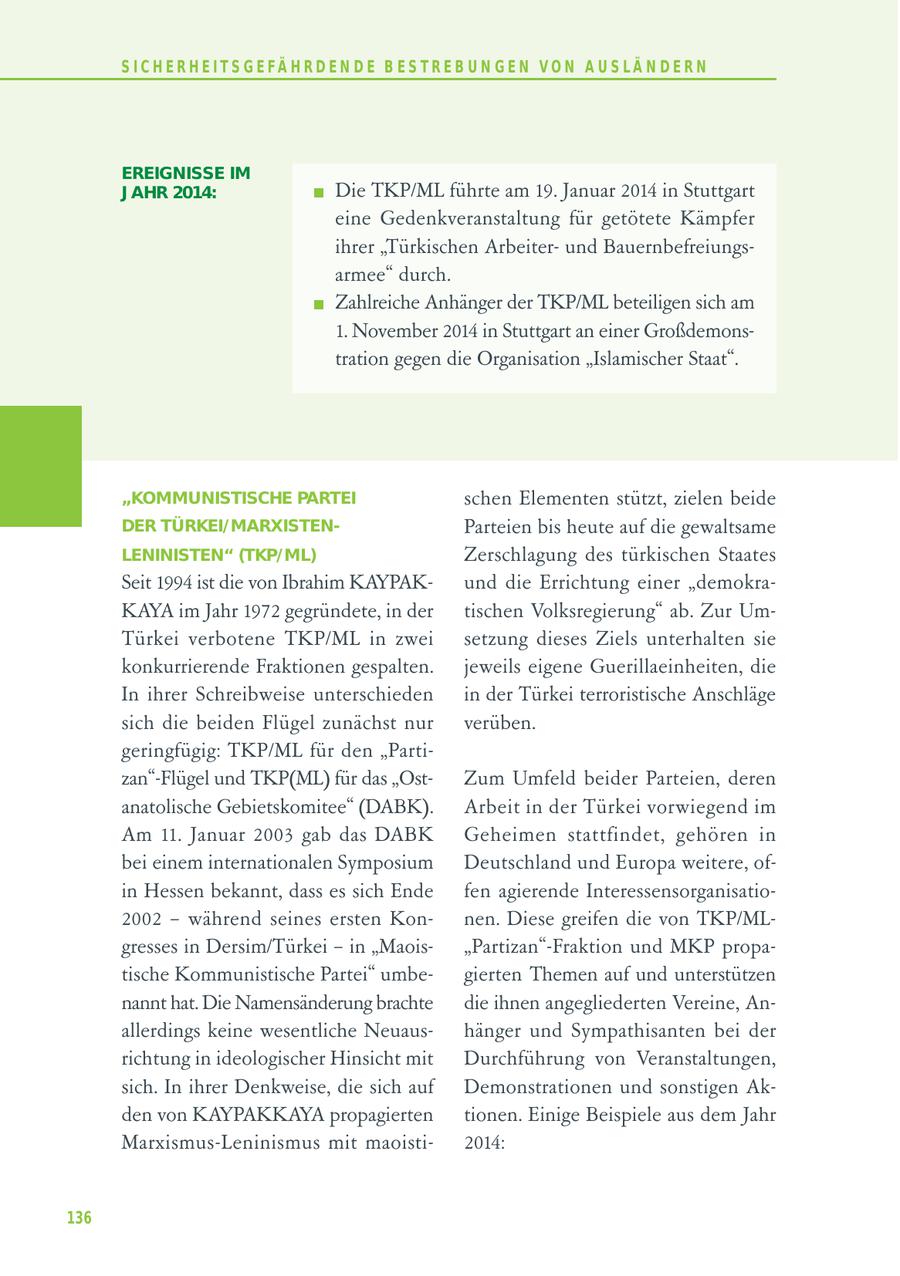 S I C H E R H E I T S G E FÄ H R D E N D E B E S T R E B U N G E N V O N A U S LÄ N D E R N EREIGNISSE IM J AHR 2014: Die TKP/ML führte am 19. Januar 2014 in Stuttgart eine Gedenkveranstaltung für getötete Kämpfer ihrer "Türkischen Arbeiterund Bauernbefreiungsarmee" durch. Zahlreiche Anhänger der TKP/ML beteiligen sich am 1. November 2014 in Stuttgart an einer Großdemonstration gegen die Organisation "Islamischer Staat". "KOMMUNISTISCHE PARTEI schen Elementen stützt, zielen beide DER TÜRKEI/MARXISTENParteien bis heute auf die gewaltsame LENINISTEN" (TKP/ML) Zerschlagung des türkischen Staates Seit 1994 ist die von Ibrahim KAYPAKund die Errichtung einer "demokraKAYA im Jahr 1972 gegründete, in der tischen Volksregierung" ab. Zur UmTürkei verbotene TKP/ML in zwei setzung dieses Ziels unterhalten sie konkurrierende Fraktionen gespalten. jeweils eigene Guerillaeinheiten, die In ihrer Schreibweise unterschieden in der Türkei terroristische Anschläge sich die beiden Flügel zunächst nur verüben. geringfügig: TKP/ML für den "Partizan"-Flügel und TKP(ML) für das "OstZum Umfeld beider Parteien, deren anatolische Gebietskomitee" (DABK). Arbeit in der Türkei vorwiegend im Am 11. Januar 2003 gab das DABK Geheimen stattfindet, gehören in bei einem internationalen Symposium Deutschland und Europa weitere, ofin Hessen bekannt, dass es sich Ende fen agierende Interessensorganisatio2002 - während seines ersten Konnen. Diese greifen die von TKP/MLgresses in Dersim/Türkei - in "Maois"Partizan"-Fraktion und MKP propatische Kommunistische Partei" umbegierten Themen auf und unterstützen nannt hat. Die Namensänderung brachte die ihnen angegliederten Vereine, Anallerdings keine wesentliche Neuaushänger und Sympathisanten bei der richtung in ideologischer Hinsicht mit Durchführung von Veranstaltungen, sich. In ihrer Denkweise, die sich auf Demonstrationen und sonstigen Akden von KAYPAKKAYA propagierten tionen. Einige Beispiele aus dem Jahr Marxismus-Leninismus mit maoisti2014: 136