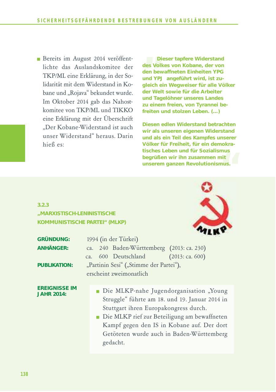 S I C H E R H E I T S G E FÄ H R D E N D E B E S T R E B U N G E N V O N A U S LÄ N D E R N Bereits im August 2014 veröffentlichte das Auslandskomitee der TKP/ML eine Erklärung, in der So- " Dieser tapfere Widerstand des Volkes von Kobane, der von den bewaffneten Einheiten YPG und YPJ angeführt wird, ist zulidarität mit dem Widerstand in Kogleich ein Wegweiser für alle Völker bane und "Rojava" bekundet wurde. der Welt sowie für die Arbeiter und Tagelöhner unseres Landes Im Oktober 2014 gab das Nahostzu einem freien, von Tyrannei bekomitee von TKP/ML und TIKKO freiten und stolzen Leben. (...) eine Erklärung mit der Überschrift Diesen edlen Widerstand betrachten "Der Kobane-Widerstand ist auch wir als unseren eigenen Widerstand unser Widerstand" heraus. Darin und als ein Teil des Kampfes unserer hieß es: Völker für Freiheit, für ein demokra- " tisches Leben und für Sozialismus begrüßen wir ihn zusammen mit unserem ganzen Revolutionismus. 3.2.3 "MARXISTISCH-LENINISTISCHE KOMMUNISTISCHE PARTEI" (MLKP) GRÜNDUNG: 1994 (in der Türkei) ANHÄNGER: ca. 240 Baden-Württemberg (2013: ca. 230) ca. 600 Deutschland (2013: ca. 600) PUBLIKATION: "Partinin Sesi" ("Stimme der Partei"), erscheint zweimonatlich EREIGNISSE IM J AHR 2014: Die MLKP-nahe Jugendorganisation "Young Struggle" führte am 18. und 19. Januar 2014 in Stuttgart ihren Europakongress durch. Die MLKP rief zur Beteiligung am bewaffneten Kampf gegen den IS in Kobane auf. Der dort Getöteten wurde auch in Baden-Württemberg gedacht. 138